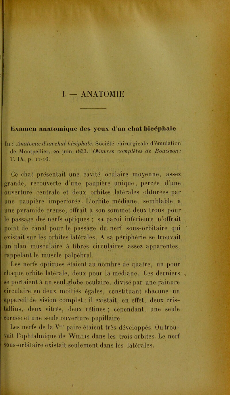 l. — ANATOMIE Examen anatomique des yeux d’un chat bicéphale In : Anatomie cTun chat bicéphale. Société chirurgicale d’émulation de Montpellier, 20 juin i833. Œuvres complètes de Bouisson: T. IX, p. u-16. Ce chat présentait une cavité oculaire moyenne, assez grande, recouverte d’une paupière unique, percée d’une ouverture centrale et deux orbites latérales obturées par une paupière imperforée. L’orbite médiane, semblable à une pyramide creuse, offrait à son sommet deux trous pour le passage des nerfs optiques ; sa paroi inférieure n’offrait point de canal pour le passage du nerf sous-orbitaire qui existait sur les orbites latérales. A sa périphérie se trouvait un plan musculaire à fibres circulaires assez apparentes, rappelant le muscle palpébral. Les nerfs optiques étaient au nombre de quatre, un pour chaque orbite latérale, deux pour la médiane. Ces derniers se portaient à un seul globe oculaire, divisé par une rainure circulaire en deux moitiés égales, constituant chacune un appareil de vision complet ; il existait, en effet, deux cris- tallins, deux vitrés, deux rétines ; cependant, une seule cornée et une seule ouverture pupillaire. Les nerfs de la V'® paire étaient très développés. Ou trou- vait l’ophtalmique de Willis dans les trois orbites. Le nerf sous-orbitaire existait seulement dans les latérales.