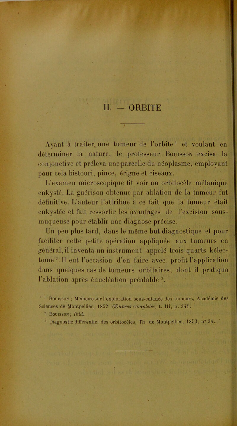 / Ayant à traiter, une tumeur de l’orbite' et voulant en déterminer la nature, le professeur Bouisson excisa la conjonctive et préleva une parcelle du néoplasme, employant pour cela bistouri, pince, érigne et ciseaux. L’examen microscopique fit voir un orbitocèle mélanique enkysté. La guérison obtenue par ablation de la tumeur fut délinitive. L’auteur l’attribue à ce fait que la tumeur était enkystée et fait ressortir les avantages de l’excision sous- muqueuse pour établir une diagnose précise. Un peu plus tard, dans le même but diagnostique et pour faciliter cette petite opération appliquée aux tumeurs en général, il inventa un instrument appelé trois-quarts kélec- tome ^ Il eut l’occasion d’en faire avec, profit l’application dans quelques cas de tumeurs orbitaires, dont il pratiqua l’ablation après énucléation préalable''. • Bodisson ; Mémoire sur l’exploration sous-cutanée des tumeurs. Académie des Sciences de Montpellier, 1852 OEuvres complètes, t. III, p. 341. - Boüisson : Ibid. ^ I ^ Diagnostic différentiel des orbitocôlcs, Th. de Montpellier, 1853. n° 34.