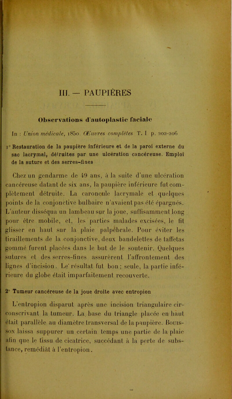 Observations d’autoplastie faciale In : Union médicale, i85o. Œuvres complètes T. I p. 202-20G 1“ Restauration de la paupière inférieure et de la paroi externe du sac lacrymal, déiruites par une ulcération cancéreuse. Emploi de la suture et des serres-fines Chez un gendarme de 49 ans, à la suite d’une ulcération cancéreuse datant de six ans, la paupière inférieure fut com- plètement détruite. La caroncule lacrymale et quelques points de la conjonctive bulbaire n’avaient pas été épargnés. L’auteur disséqua un lambeau sur la joue, suffisamment long pour être mobile, et, les parties malades excisées, le lit glisser en haut sur la plaie palpébrale. Pour éviter les tiraillements de la conjonctive, deux bandelettes de taffetas gommé furent placées dans le but de le soutenir. Quelques sutures et des serres-fines assurèrent l’affrontement des lignes d’incision. Le résultat fut bon; seule, la parfie infé- rieure du globe était imparfaitement recouverte. 2' Tumeur cancéreuse de la joue droite avec entropion L’entropion disparut après une incision triangulaire cir- conscrivant la tumeur. La, base du triangle placée en bàut était parallèle au diamètre transversal de la paupière. Bouis- soN laissa suppurer un certain temps une partie de la plaie afin que le tissu de cicatrice, succédant à la perte de subs- tance, remédiât à l’entropion.
