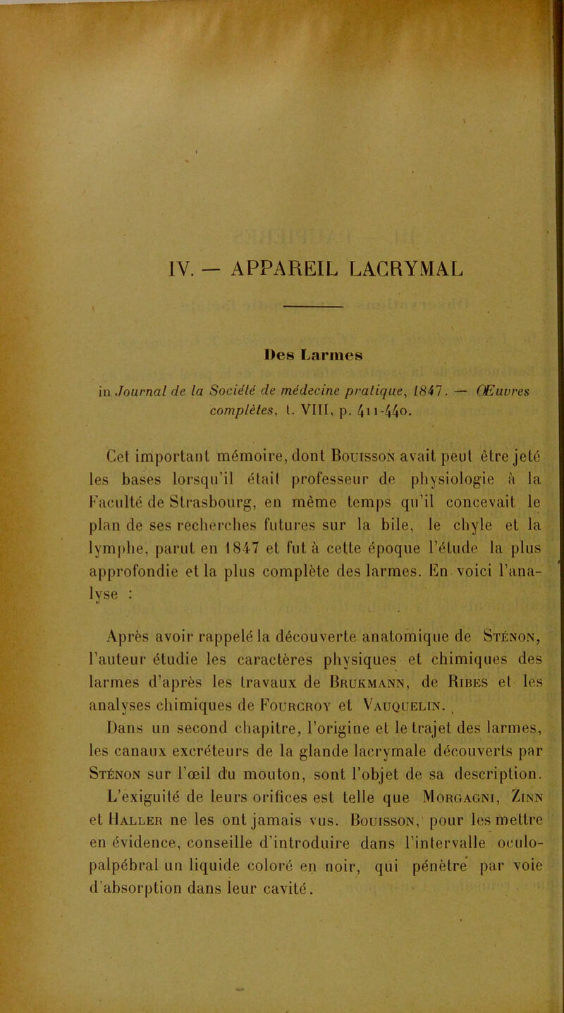\ Des Larmes in Journal de la Société de médecine pratique^ 1847. — Œuvres complètes, l. VIII, p. 4n-44o. Cet important mémoire, dont Bouisson avait peut être jeté les bases lorsqu’il était professeur de physiologie à la Faculté de Strasbourg, en même temps qu’il concevait le plan de ses recherches futures sur la bile, le chyle et la lymphe, parut en 1847 et fut à cette époque l’étude la plus approfondie et la plus complète des larmes. En voici l’ana- lyse : Après avoir rappelé la découverte anatomique de Sténon, l’auteur étudie les caractères physiques et chimiques des larmes d’après les travaux de Brukmann, de Ribes et les analyses chimiques de Fourcroy et V^auquelin. , Dans un second chapitre, l’origine et le trajet des larmes, les canaux excréteurs de la glande lacrymale découverts par Sténon sur l’œil du mouton, sont l’objet de sa description. L’exiguité de leurs orifices est telle que Morgagni, Zinn et Haller ne les ont jamais vus. Bouisson, pour les mettre en évidence, conseille d’introduire dans l’intervalle oculo- palpébral un liquide coloré en noir, qui pénètre’ par voie d’absorption dans leur cavité.