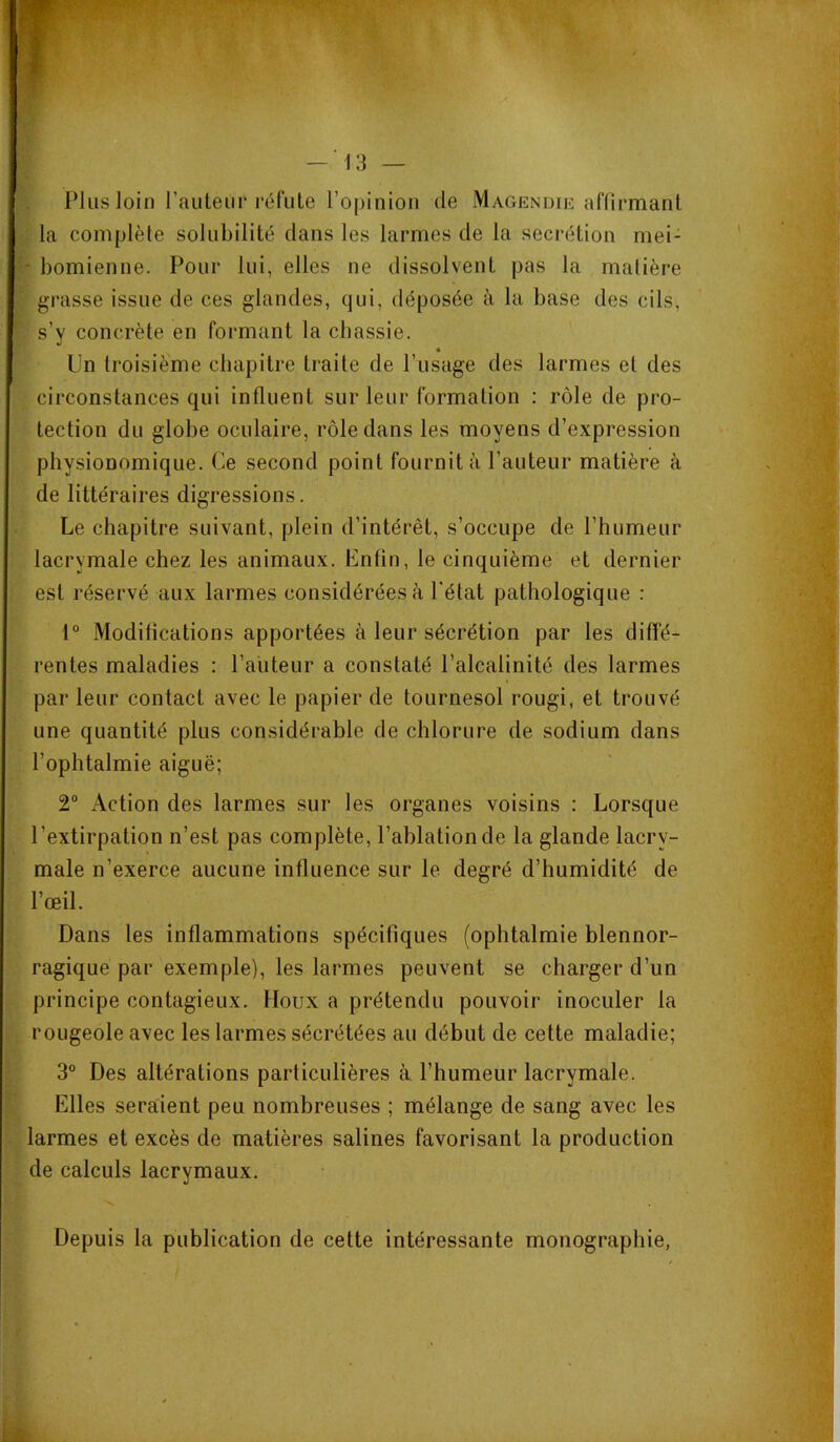 B». — 13 — Plus loin rauteiir réfute l’opinion de Magendie affirmant la complète solubilité clans les larmes de la secrétion mei- - bomienne. Pour lui, elles ne dissolvent pas la matière grasse issue de ces glandes, c}ui, déposée à la base des cils, s’y concrète en formant la chassie. Un troisième chapitre traite de l’usage des larmes et des circonstances qui influent sur leur formation : rôle de pro- tection du globe oculaire, rôle dans les moyens d’expression physionomique. Ce second point fournit à l’auteur matière à de littéraires digressions. Le chapitre suivant, plein d’intérêt, s’occupe de l’humeur lacrymale chez les animaux. Enfin, le cinquième et dernier est réservé aux larmes considérées à l'état pathologique : 1“ Modifications apportées à leur sécrétion par les diffé- rentes maladies : l’aiiteur a constaté l’alcalinité des larmes par leur contact avec le papier de tournesol rougi, et trouvé une quantité plus considérable de chlorure de sodium dans l’ophtalmie aiguë; 2“ Action des larmes sur les organes voisins : Lorsque l’extirpation n’est pas complète, l’ablation de la glande lacry- male n’exerce aucune influence sur le degré d’humidité de l’œil. Dans les inflammations spécifiques (ophtalmie blennor- ragique par exemple), les larmes peuvent se charger d’un principe contagieux. Houx a prétendu pouvoir inoculer la rougeole avec les larmes sécrétées au début de cette maladie; 3° Des altérations particulières à l’humeur lacrymale. Elles seraient peu nombreuses ; mélange de sang avec les larmes et excès de matières salines favorisant la production de calculs lacrymaux. Depuis la publication de cette intéressante monographie,