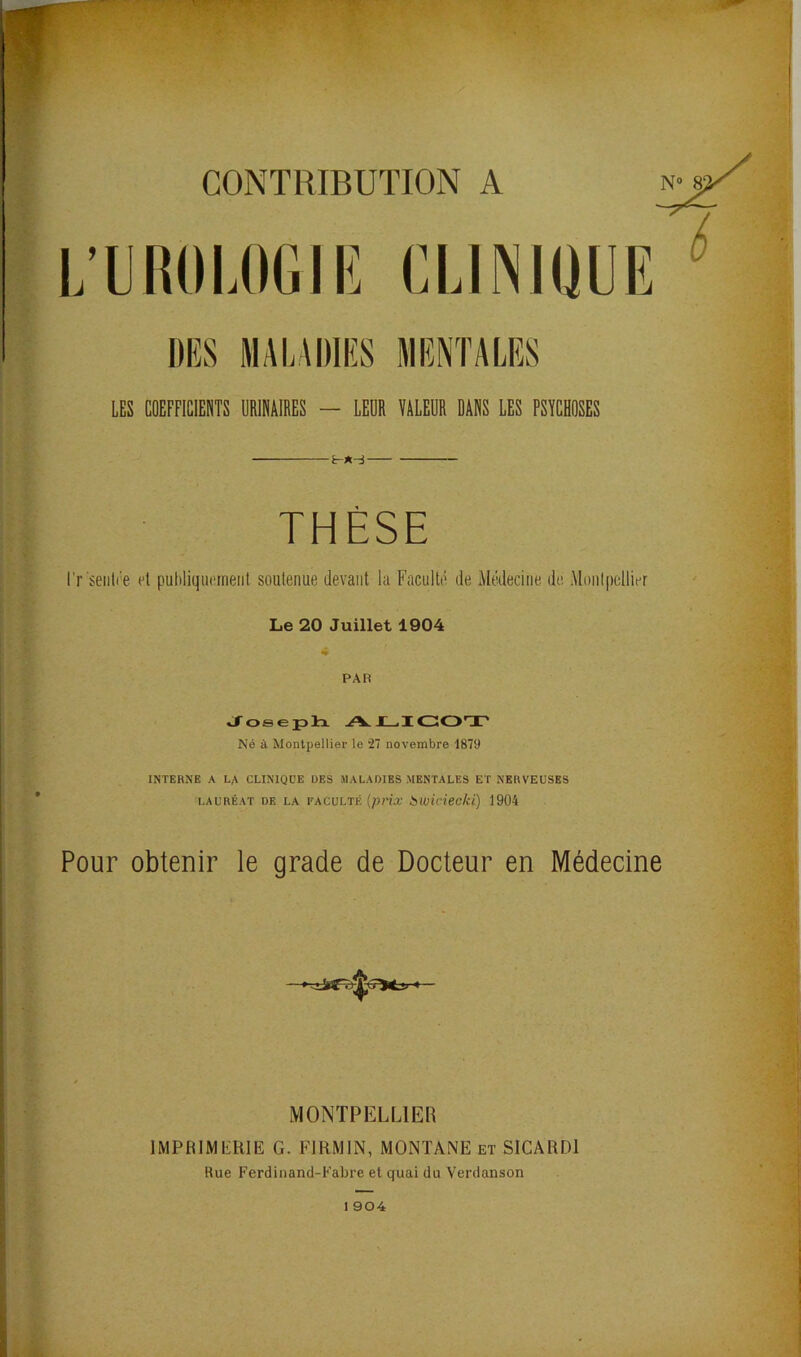 CONTRIBUTION A L’UROLOGIE CLINIQUE DES MALADIES MENTALES LES COEFFICIENTS URINAIRES — LEUR VALEUR DANS LES PSYCHOSES THÈSE l'r seul* e et publiquement soutenue devant la Faculté de Médecine de Montpellier Le 20 Juillet 1904 PAR Joseph AJLICOT Né à Montpellier le 27 novembre 1879 INTERNE A Lf\ CLINIQUE DES MALADIES MENTALES ET NERVEUSES LAURÉAT DE LA FACULTÉ (prix bwicieckï) 1904 Pour obtenir le grade de Docteur en Médecine MONTPELLIER IMPRIMERIE G. FIRMIN, MONTANE et SICARD1 Rue Ferdinand-Fabre et quai du Verdanson