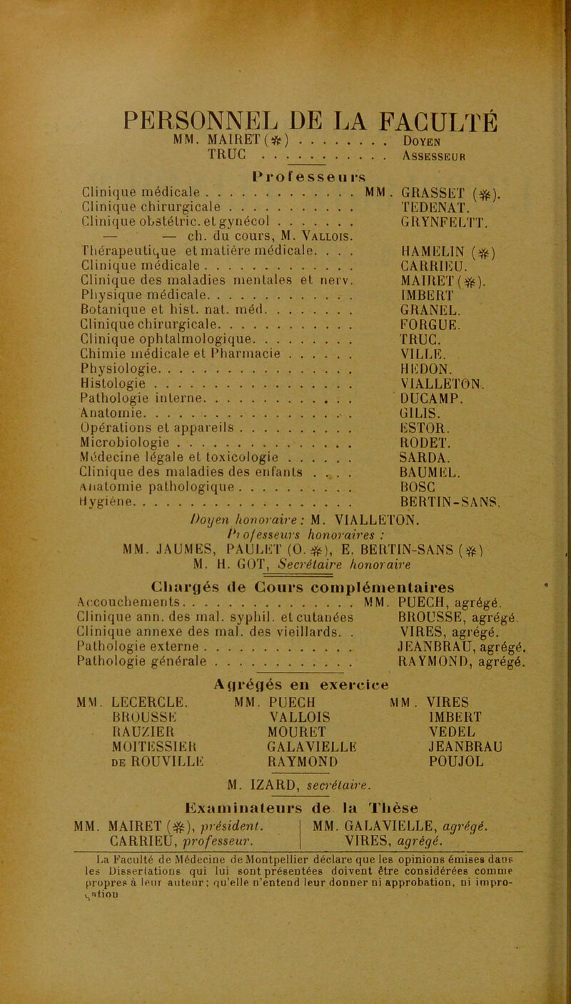 PERSONNEL DE LA FACULTÉ MM. MAIftET(ifr) Doyen TRUC Assesseur P 1*0 fesse u i*s Clinique médicale MM. GRASSET (^). Clinique chirurgicale TEDENAT. Clinique ohstélric. et gynécol GRYNFELTT. — — ch. du cours, M. Vallois. Thérapeutique et matière médicale. . . . IIAMEL1N ($) Clinique médicale CARRIEU. Clinique des maladies mentales et nerv. MAIRET(^). Physique médicale IMBERT Botanique et hist. nat. méd GRANEL. Clinique chirurgicale FORGUE. Clinique ophtalmologique TRUC. Chimie médicale et Pharmacie VILLE. Physiologie HEDON. Histologie VIALLETON. Pathologie interne DUCAMP. Anatomie • . GILIS. Opérations et appareils ESTOR. Microbiologie RODET. Médecine légale et toxicologie SARDA. Clinique des maladies des enfants .... BAUMEL. anatomie pathologique BOSC Hygiène BERTIN-SANS. Doyen honoraire: M. VIALLETON. /b ofesseurs honoraires : MM. JAUMES, PAULET (0. #), E. BERTIN-SANS ($) M. H. GOT, Secrétaire honoraire Chargés de Cours complémentaires Accouchements MM. PUECH, agrégé. Clinique ann. des mal. syphil. et cutanées BROUSSE, agrégé. Clinique annexe des mal. des vieillards. . VIRES, agrégé. Pathologie externe JEANBRAU, agrégé. Pathologie générale RAYMOND, agrégé. Agrégés en exercice MM. LECERCLE. MM. PUECH MM. VIRES BROUSSE VALLOIS IMBERT BAUZIER MOURET VEDEL M0ITESS1EB GALAV1ELLE JEANBRAU de ROUVILLE RAYMOND POUJOL M. IZARD, secrétaire. Examinateurs de la Thèse MM. MAIRET (efc), président. MM. GALAVIELLE, agrégé. CARRIEU, professeur. VIRES, agrégé. La Faculté de Médecine de Montpellier déclare que les opinions émises dans les Disserlations qui lui sont présentées doivent être considérées comme propres à leur auteur ; qu’elle n’entend leur donner ni approbation, ni impro- s»fiou