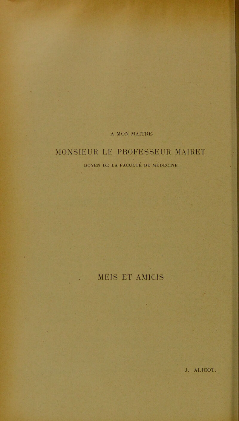 A MON MAITRE. MONSIEUR LE PROFESSEUR MAIRET DOYEN DE LA FACULTÉ DE MÉDECINE MEIS ET AM ICI S J. ALICOT.