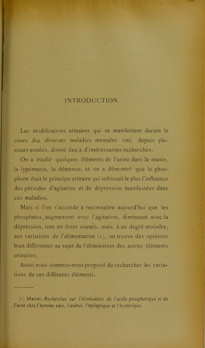 INTRODUCTION Les modifications urinaires qui se manifestent durant le cours des diverses maladies mentales ont, depuis plu- sieurs années, donné lieu à d’intéressantes recherches. On a étudié quelques éléments de l’urine dans la manie, la lypémanie, la démence, et on a démontré que le phos- phore était le principe urinaire qui subissait le plus l’influence des périodes d’agitation et de dépression manifestées dans ces maladies. Mais si l’on s’accorde à reconnaître aujourd’hui que les phosphates,augmentent avec l’agitation, diminuent avec la dépression, tout en étant soumis, mais à un degré moindre, aux variations de l’alimentation (i), on trouve des opinions bien différentes au sujet de l’élimination des autres éléments urinaires. Aussi nous sommes-nous proposé de rechercher les varia- tions de ces différents éléments. (i) Mairet, Recherches sur l'élimination de l'acide phosphorique et de l’urée che\l' homme sain, l'aliéné, l'épileptique et l’hystérique. ] ' S