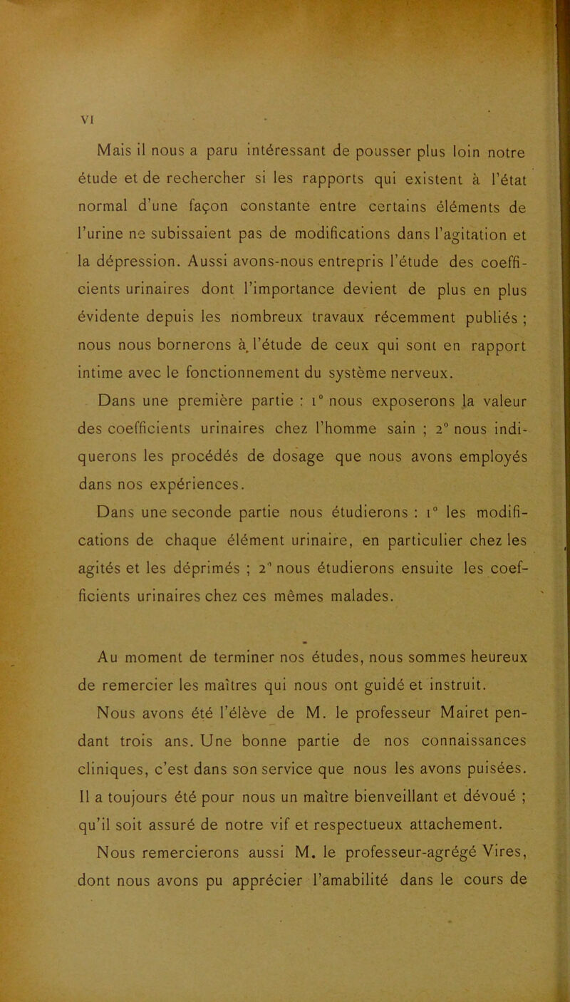 Mais il nous a paru intéressant de pousser plus loin notre étude et de rechercher si les rapports qui existent à l’état normal d’une façon constante entre certains éléments de Turine ne subissaient pas de modifications dans l’agitation et la dépression. Aussi avons-nous entrepris l’étude des coeffi- cients urinaires dont l’importance devient de plus en plus évidente depuis les nombreux travaux récemment publiés ; nous nous bornerons à. l’étude de ceux qui sont en rapport intime avec le fonctionnement du système nerveux. Dans une première partie : i° nous exposerons la valeur des coefficients urinaires chez l’homme sain ; 2° nous indi- querons les procédés de dosage que nous avons employés dans nos expériences. Dans une seconde partie nous étudierons : i° les modifi- cations de chaque élément urinaire, en particulier chez les agités et les déprimés ; 2 nous étudierons ensuite les coef- ficients urinaires chez ces mêmes malades. Au moment de terminer nos études, nous sommes heureux de remercier les maîtres qui nous ont guidé et instruit. Nous avons été l’élève de M. le professeur Mairet pen- dant trois ans. Une bonne partie de nos connaissances cliniques, c’est dans son service que nous les avons puisées. Il a toujours été pour nous un maître bienveillant et dévoué ; qu’il soit assuré de notre vif et respectueux attachement. Nous remercierons aussi M. le professeur-agrégé Vires, dont nous avons pu apprécier l’amabilité dans le cours de