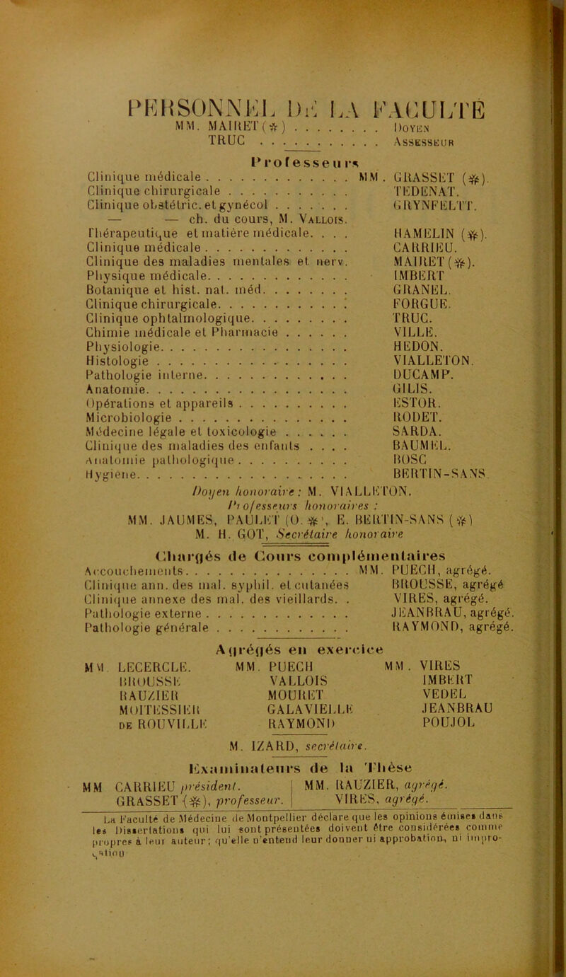 PKHSON.\l';i. Dr; DA MM. MAIItET(*) TRUC KAcm;i'È . DOYli.N Assessüur l’ro fesse II Clinique médicale MM. GRASSET (ifii). Clinique chirurgicale TEDENAT. Clinique ohâtélric.elgynécol ....... GRYNFELTT. — — ch. du cours, M. Vallois. Thérapeutique et matière médicale. . . . HAMELIN (^). Clinique médicale CARRIEU. Clinique des maladies mentales et nerv. MAIRET(^). Physique médicale IMBERT Botanique et hist. nat. méd GRANEL. Clinique chirurgicale ! EORGUE. Clinique ophtalmologique TRUC. Chimie médicale et Pliarmacie VILLE. Physiologie HEDON. Histologie VIALLETON. Pathologie interne ÜUCAMP. Anatomie GILIS. Opérations et appareils ESTOR. Microbiologie RODET. Médecine légale et toxicologie SARDA. Clinique des maladies des enfants .... BAUMEL. anatomie pathologique BOSC Hygiène BERTIN-SANS. Doyen konoiaire : M. VIALLETON. D? ofesseurs honoraires : MM. .lAUMES, PAULE T (O. ■ftO, E. BER'TIN-SANS ( M. H. GOT, Secrétaire honoraire <llun*(|és de Cours complémentaires Accouchements MM. PUECH, agrégé. Clini(jue ann. des mal. syphil. etcutanée.s BROUSSE, agrégé Clinique annexe des mal. des vieillards. . VIRES, agrégé. Pathologie externe JEANBRAU, agrégé. Pathologie générale RAYMOND, agrégé. A(|ré(|és en exercice M\l LECERCLE. MM. PUECH MM. VIRES BROUSSE VALLOIS IMBERT RAU/dER MOURET VEDEL MOITESSIER GALAVIELLE JEANBRAU DE ROUVILLE RAYMOND POUJOL M. IZARD, secrétaire. Mxaminalenrs de la 'Mièse ■ MM CARRIEU président. 1 MM. RAUZlER, aijréyé. GRASSET professeur. | VIRES, agrégé. Lh Faculté de Médeciue île Montpellier déclare que les opinions émise» dans le» Disierlation» qui lui sont présentée» doivent être considérée» comme propres à leur auteur ; qu’elle n’entend leur donner ni approbation^ ni imuro- «.,'Uiou