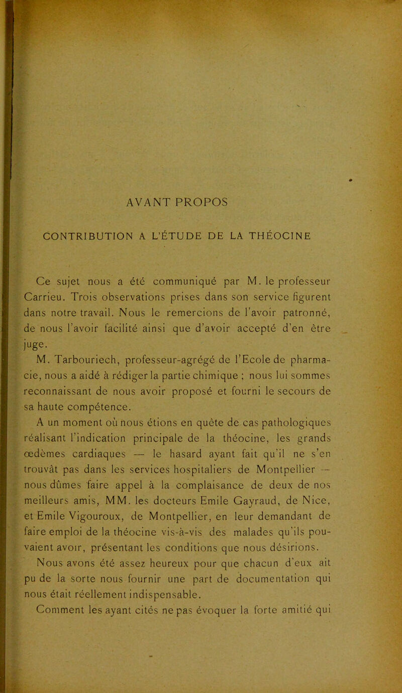 AVANT PROPOS CONTRIBUTION A L’ÉTUDE DE LA THÉOCINE Ce sujet nous a été communiqué par M. le professeur Carrieu. Trois observations prises dans son service figurent dans notre travail. Nous le remercions de l’avoir patronné, de nous l’avoir facilité ainsi que d’avoir accepté d’en être juge. M. Tarbouriech, professeur-agrégé de l’Ecole de pharma- cie, nous a aidé à rédiger la partie chimique ; nous lui sommes reconnaissant de nous avoir proposé et fourni le secours de sa haute compétence. A un moment où nous étions en quête de cas pathologiques réalisant l’indication principale de la théocine, les grands œdèmes cardiaques — le hasard ayant fait qu’il ne s’en trouvât pas dans les services hospitaliers de Montpellier — nous dûmes faire appel à la complaisance de deux de nos meilleurs amis, MM. les docteurs Emile Gayraud, de Nice, et Emile Vigoureux, de Montpellier, en leur demandant de faire emploi de la théocine vis-à-vis des malades qu’ils pou- vaient avoir, présentant les conditions que nous désirions. Nous avons été assez heureux pour que chacun d’eux ait pu de la sorte nous fournir une part de documentation qui nous était réellement indispensable. Comment les ayant cités ne pas évoquer la forte amitié qui