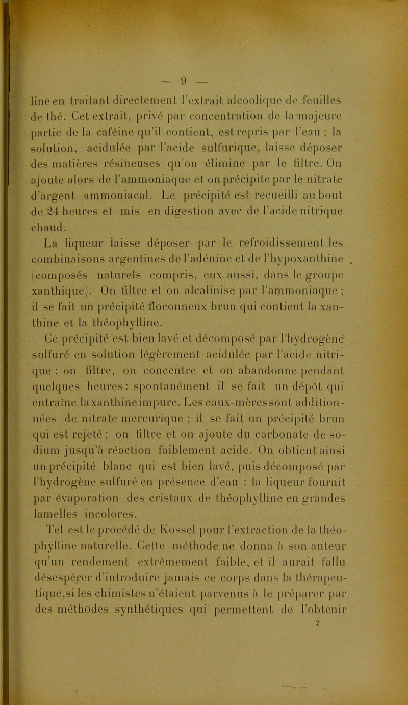 ■ *•'/ . - 9 — line en traitant direclenient l’extrait alcooli(jue de feuilles de thé. Cet extrait, privé par concentration de launajeure partie de la caféine qu’il contient, est repris |>ar l’eau ; la solution, acidulée par l’acide sulfurique, laisse déposer des matières résineuses qu’on élimine par le filtre. On ajoute alors de rammoniaque et on précipite par le nitrate d’argent ammoniacal. Le précipité est recueilli au bout de 24 heures et mis en digestion avec de l’acide nitrique chaud. La liqueur laisse déposer par le refroidissement les combinaisons argentines de l’adénine et de rhyj)oxanthine . (composés naturels compris, eux aussi, dans le groupe xanthique). On filtre et on alcalinise par l’ammoniaque; il se fait un précipité floconneux brun qui contient la xan- thine et la théophylline. Ce précipité est bien lavé et décomposé par l’hydrogène sulfuré en solution légèrement acidulée par l’acide nitri- que : ou filtre, on concentre et on abandonne pendant quelques heures : spontanément il se fait un dépôt qui entraîne laxanthineimpure. Leseaux-mèressont addition- nées de nitrate mercurique ; il se fait un pi’écipité brun qui est rejeté ; on filtre et on ajoute du carbonate de so- dium jusqu’î'i réaction faiblement acide. On obtient ainsi un précipité blanc qui est bien lavé, puis décomposé par l’hydrogène sulfuré en présence d’eau : la liqueur fournit par évaporation des cristaux de théophylline en grandes lamelles incolores. Tel est le procédé de Kossel pour l’exlraction de la théo- phylline naturelle. Cette méthode ne donna à son auteur qu’un rendement extrêmement faible, et il aurait fallu désespérer d’introduire jamais ce cor[)s dans la thérapeu- tique,si les chimistes n’étaient parvenus à le préparer par des méthodes synthétiques qui permettent de l’obtenir 2