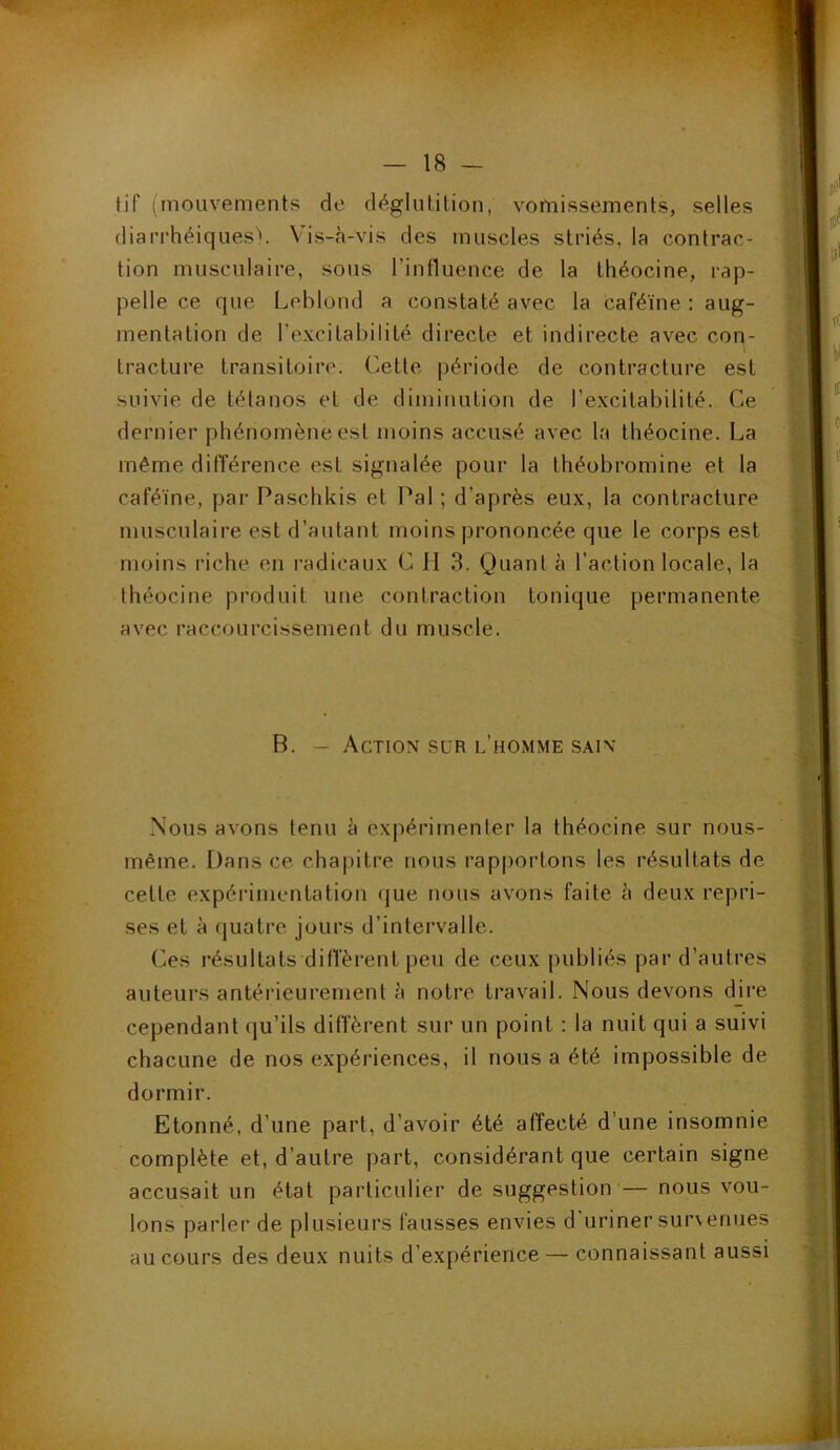 tif (mouvements de déglutition, vomissements, selles diarrhéiques'. Vis-à-vis des muscles striés, la contrac- tion musculaire, sous l’influence de la théocine, rap- pelle ce que Leblond a constaté avec la caféine : aug- mentation de l’excitabilité directe et indirecte avec con- tracture transitoire. Cette période de contracture est suivie de tétanos et de diminution de l’excitabilité. Ce dernier phénomène est moins accusé avec la théocine. La même différence est signalée pour la théobromine et la caféine, par Paschkis et Pal ; d’après eux, la contracture musculaire est d’autant moins prononcée que le corps est moins riche en radicaux C H 3. Quant à l’action locale, la théocine produit une contraction tonique permanente avec raccourcissement du muscle. B. - Action sur l’homme sain Nous avons tenu à expérimenter la théocine sur nous- même. Dans ce chajjitre nous rap|)ortons les résultats de cette expérimentation (jue nous avons faite à deux repri- ses et à quatre, jours d’intervalle. Os résultats diffèrent peu de ceux publiés par d’autres auteurs antérieurement à notre travail. Nous devons dire cependant qu’ils diffèrent sur un point : la nuit qui a suivi chacune de nos expériences, il nous a été impossible de dormir. Etonné, d’une part, d’avoir été affecté d’une insomnie complète et, d’autre part, considérant que certain signe accusait un état particulier de suggestion — nous vou- lons parler de plusieurs fausses envies d’uriner sur\enues au cours des deux nuits d’expérience — connaissant aussi