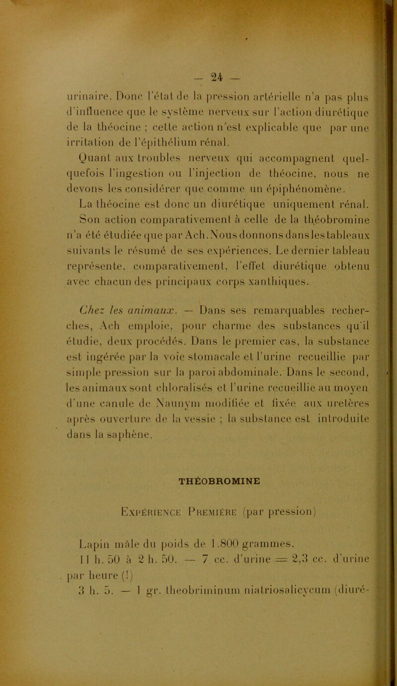 24 — iii’inaire. Donc l’c^talde la pression artérielle n’a pas pins d’influence que le système nerveux sur l’action diurétique de la théocine ; cette action n'est explicable que par une irritation de ré|)ithélium rénal. Quant aux troubles nerveux qui accompagnent quel- quefois l’ingestion ou l’injection de théocine, nous ne devons les considérer que comme un épiphénomène. La théocine est donc un diurétique uniquement rénal. Son action comparativement à celle de la théobromine n’a été étudiée que par Ach.Nousdonnonsdanslestableaux suivants le résumé de ses ex[)ériences. Le dernier tableau représente, comparalivement, l’effet diurétique obtenu avec chacun des principaux corps xanthiques. Chez les animaux. — Dans ses remai’quables recher- ches, .\ch emploie, j)our charme des substances qu'il étudie, deux procédés. Dans le ])remier cas, la substance est ingérée par la voie stomacale et l’urine recueillie par simple pression sur la paroi abdominale. Dans le second, les animaux sont chloralisés et ruiâne recueillie au moyen d’une canule de .Naunym modiliée et lixée aux uretères aj)i‘ès ouverture de la vessie ; la substance est introduite dans la saphène. THÉOBROMINE Expérience Première (par pression) Lapin mâle du poids de 1.800 grammes. 11 h. 50 à 2 h. 50. — 7 cc. d’urine = 2,3 cc. d’urine . par heure (!)