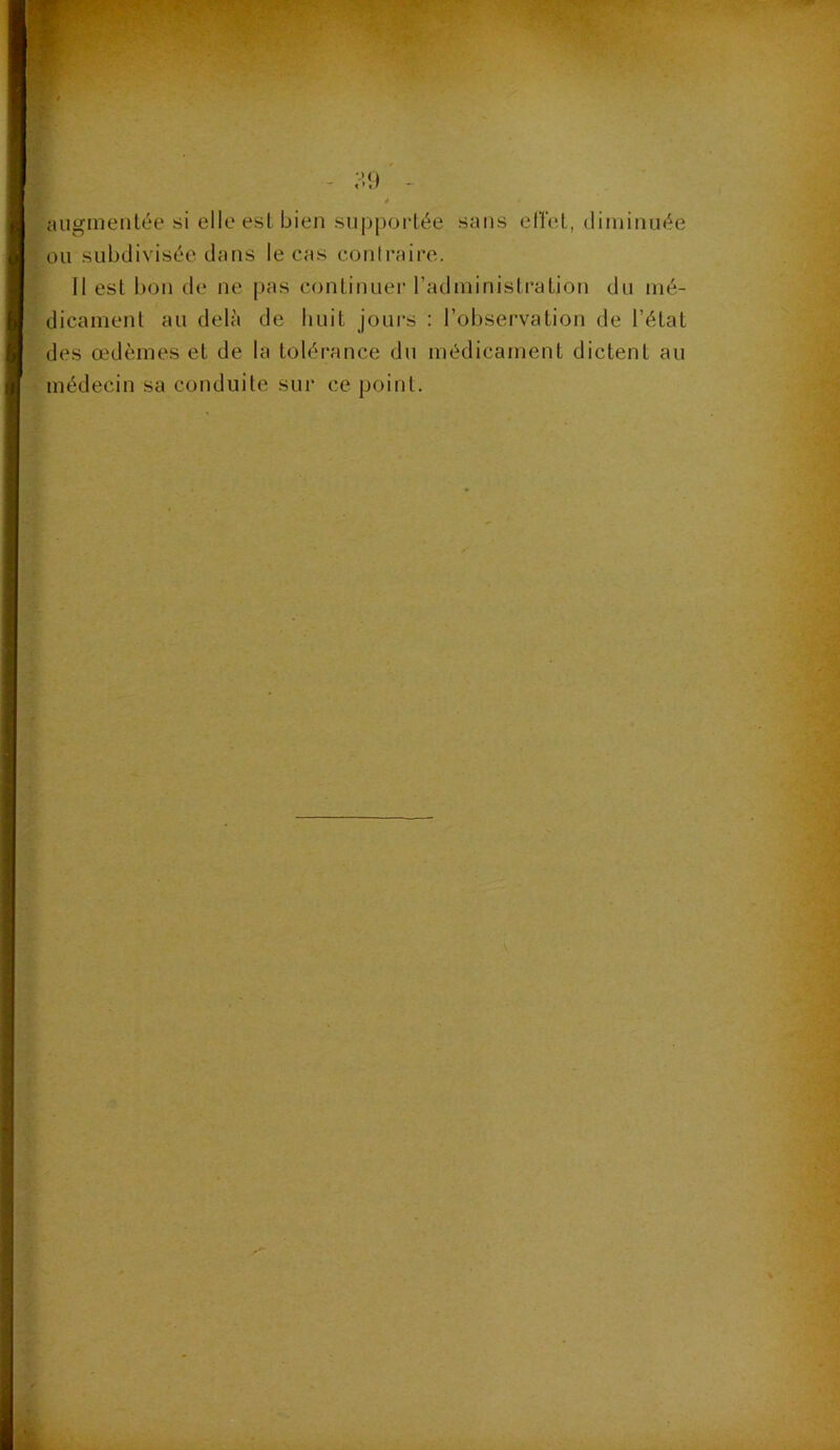 augmentée si elle est bien sup|)ortée sans eirel, diminuée ou subdivisée dans le cas conlrairc. Il est bon de ne pas continuer l’administration du mé- dicament au delà de huit jours : l’observation de l’état des œdèmes et de la tolérance du médicament dictent au médecin sa conduite sur ce point.