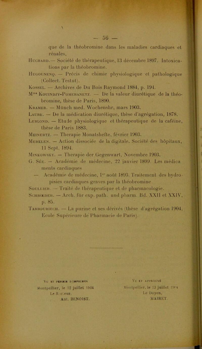N - 5G — que de la théobromine dans les maladies cardiaques el rénales, HucHAiiD.— Société de IhérapeuLique, 13 décembre 1897. Inloxica- lions par la théobromine. HuGOUNENy. — Précis de chimie physiologique et pathologique (Collect. Testut). Kossel. — Archives de Du Bois Raymond 1884, p. 194. M‘‘ Kouindjy-Pomeranetz. — De la valeur diurétique de la Ihéo- bromine, thèse de Paris, 1890. Kramer. — Münch med. Wochenshr, mars 1903. Laure. — De la médication diurétique, thèse d’agrégation, 1878. Leblond. — Etude physiologique et thérapeutique de la caféine, thèse de Paris 1883. Meinertz. — Thérapie Monatshefte, février 1903. Merklen. — Action dissociée de la digitale. Société des hôpitau.v, 11 Sept. 1894. ■Minkowskv. — Thérapie der Gegenwart, Novembre 1903. G. Sée. — Académie de médecine, '2'2 janvier 1899, Les médica ments cardiaques — Académie de médecine, l^aoùl 1893. Trailement des hydro- pisies cardiacpies graves par la théobromine. SouM.iER. — Ti’ailé de IhérapeuLique el de pharmacologie. ScHHUEDEM. — Arcli. l'üi' cxp. palli. und pharm. Bd. XXll el XXIV, J). 85. 'rARBouRiEGii. — La puriiic et ses dérivés (thèse d’agrégation 1904, Ecole Supérieure de Pharmacie de Paris). Vu BT DISH*K1MKK Vu ET AI'I’HOUVÉ Montpellier, le 12 juillet 19Ü4 .Montpellier, le 13 juillet r.li'4 Lel{;c'.eur, l.e Doyen, , , Ant. BENOIST. .\1A1HET.