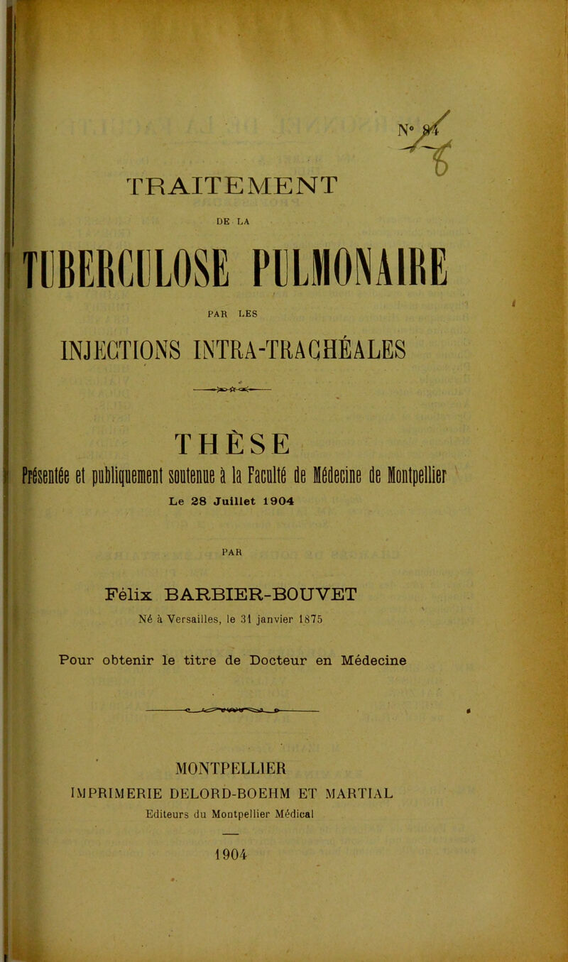 TRAITEMENT DE LA TUBERCULOSE PULMONAIRE PAR LES INJECTIONS INTRA-TRAGHÉÂLES THÈSE PiÉseDlÉe et piMipemeiil sonlenoe à la FacDlIé de Hddecine de Montpellier Le 28 Juillet 1904 Félix BARBIER-BOUVET Né à Versailles, le 31 janvier 1875 Pour obtenir le titre de Docteur en Médecine MONTPELLIER IMPRIMERIE DELORD-BOEHM ET MARTIAL Editeurs du Montpellier Médical