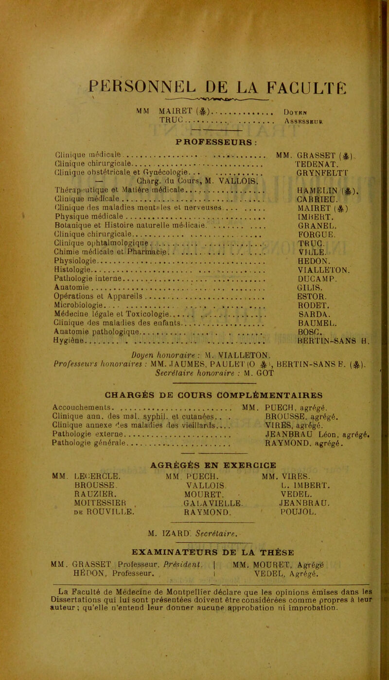 PERSONNEL DE LA FACULTf N MM MAIRET Doykn TRUL _ Assrssbur PROFESSEURS : Clinique médiciile Clinique chirurgicale (Clinique obstétricale et Gynécologie — Ghnrg. du Cours, M. VALLOIS. Thérapeutique et Matière médicale. Clinique médicale Clinique des maladies mentales et nerveuses. Physique médicale Botanique et Histoire naturelle méilicaie. Clinique chirurgicale Clinique ophtalmologique Chimie médicale et Pharmacie Physiologie Histologie Pathologie interne Anatomie Opérations et Appareils Microbiologie Médecine légale et Toxicologie Clinique des maladies des enfants Anatomie pathologique Hygiène MM. GRASSET TEDENAT. GRYNFELTT HAMELIN (*). CARRTEÜ. MAIRET (*) IMHERT. GRANEL. FORGUE. TRUC. VILLE. HEDON. VIALLBTON. DÜCAMP. GILIS. ESTOR. RODET. SARDA. BAUMEL. BOSC. BERT1N-SAN8 H. Doyen honoraire : M. VIALLETON. Professeurs honoraires : MM. .lAÜMES, PAULE'1'(0 BERTIN-SANS F. (^). Secrétaire honoraire : M. GOT CHARGÉS DE COURS COMPLÉMENTAIRES Accouchements MM. PUEGH, agrégé. Clinique ann. des mol. syphil. et cutanées.. . BROUSSE, agrégé. Clinique annexe des maladies des vieillards.... VIRES, agrégé. Pathologie externe JEANBRAU Léon, agrégé. Pathologie générale RAYMOND, agrégé. AGRÉGÉS EN EXERCICE MM. LECERGLE. MM. PUECH. MM. VIRES. BROUSSE. VALLOIS L. IMBERT. RAUZIER. MOÜRET. • VEDEL. MOITESSIEH . GALAVIELLE. JEANBRAU. DB ROUVILLE. RAYMOND. ' POU.IOL. M. IZARD’. Secrétaire. EXAMINATEURS DE LA THÈSE MM. GRASSET. Professeur. Président. ] MM, MOÜRET, Agrégé HÉ DON, Professeur. i VEDEL, Agrégé. La Faculté de Médecine de Montpellier déclare que les opinions émises dans les Dissertations qui lui sont présentées doivent être considérées comme propres à leur auteur; qu’elle n’entend leur donner aucune approbation ni improbation.