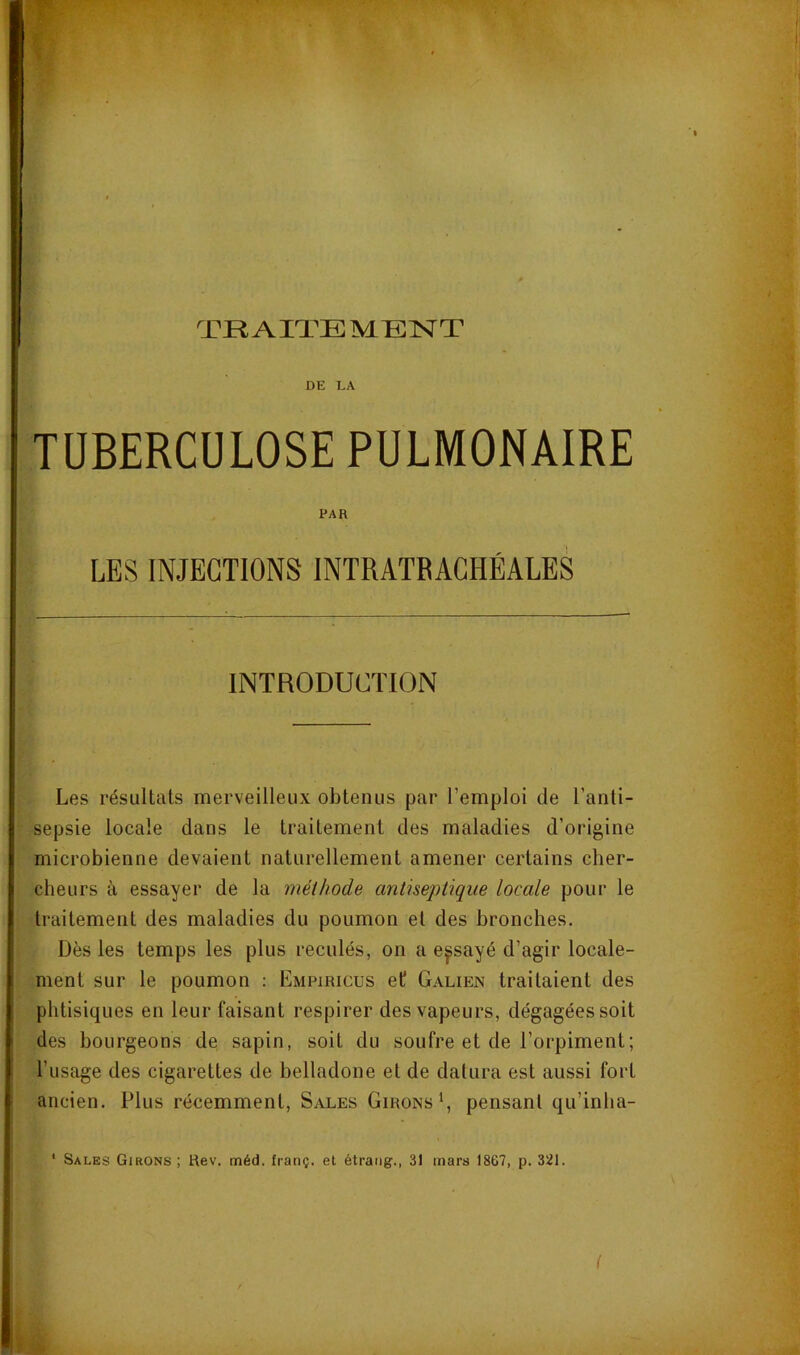 TRAITE MEISTT DE LA TUBERCULOSE PULMONAIRE PAR LES INJECTIONS INTRATBACHÉALES INTRODUCTION Les résultats merveilleux obtenus par l’emploi de l’anti- sepsie locale dans le traitement des maladies d’origine microbienne devaient naturellement amener certains cher- cheurs à essayer de la méthode antiseptique locale pour le traitement des maladies du poumon el des bronches. Dès les temps les plus reculés, on a essayé d’agir locale- ment sur le poumon : Empiricus et Galien traitaient des phtisiques en leur faisant respirer des vapeurs, dégagées soit des bourgeons de sapin, soit du soufre et de l’orpiment; l’usage des cigarettes de belladone et de datura est aussi fort ancien. Plus récemment. Sales Girons L pensant qu’inha- Sales Girons ; Rev. méd. franç. et étraiig., 31 mars 1867, p. 3!J1.