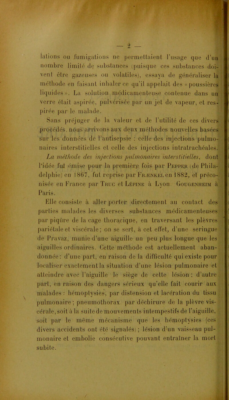 9 lalions ou fumigations ne permettaient l’usage que d’un . nombre limité de substances ([)uisque ces substances doi- • vent être gazeuses ou volatiles), essaya de généraliser la méthode en faisant inhaler ce qu’il appelait des «poussières liquides». La solution médicamenteuse contenue dans un verre était aspirée, pulvérisée par un jet de vapeur, et res- pii’ée par le malade. Sans préjuger de la valeur et de l’utilité de ces divers procédés, nous arrivons aux deux méthodes nouvelles basées^ll sur les données de l’antisepsie : celle des injections pulmo- naires interstitielles et celle des injections intratrachéales. ‘ La méthode des injections pulmonaires interstitielles, dont l’idée fui émise pour la première fois par Peppe;r i de Phila- 1 delpliie) en 1867, fut reprise par pRÆNKELen 1882, et préco- • nisée en France par Truc et Lépine à Lyon Gougenheim Paris. Elle consiste à aller porter directement au contact des | parties malades les diverses substances médicamenteuses^ par piqûre de la cage thoracique, en traversant les plèvres J pariétale et viscérale; on se sert, à cet eiïet, d’une seringue j de Pravaz, munie d’une aiguille un peu plus longue que les : aiguilles ordinaires. Cette méthode est actuellement aban- donnée: d’une part, en raison de la difficulté qui existe pour ; localiser exactement la situation d’une lésion pulmonaire et : atteindre avec l’aiguille le siège de cette lésion; d’autre,, part, en raison des dangers sérieux qu’elle fait courir aux malades : hémoptysies, par distension et lacération du tissu : . pulmonaire; pneumothorax, par déchirure de la plèvre vis- cérale, soit à la suite de mouvements intempestifs de l’aiguille, ' soit par le même mécanisme que les hémoptysies (ces divers accidents ont été signalés) ; lésion d’un vaisseau pul- monaire et embolie consécutive pouvant entraîner la mort subite. i