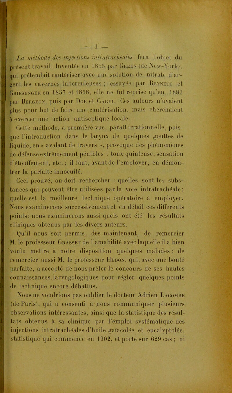 La méthode des injections intratrachéales fera l’ohjeL du pressent travail. Inventée eu 1855 par Green (de New-York', qui prétendait cautériser avec une solution de nitrate d’ar- gent les cavernes tuberculeuses ; essayée par Bennett et Griesenger en 1857 et 1858, elle ne fui reprise qu’en 1885 par Bergeon, puis par Dor et Garel. Ces auteurs n’avaient plus pour but de faire une cautérisation, mais chercbaient à exercer une action antiseptique locale. Celte méthode, à première vue, paraît irrationnelle, puis- que l’introduction dans le larynx de quelques gouttes de liquide>en(( avalant de travers », provoque des phénomènes de défense extrêmement pénibles : toux quinteuse, sensation d’étouffement, etc. ; il faut, avant de l’employer, en démon- trer la parfaite innocuité. Ceci prouvé, on doit rechercher : quelles sont le» subs- tances qui peuvent être utilisées parla voie intralrachéale; quelle est la meilleure technique opératoire à employer. Nous examinerons successivement et en détail ces différents points; nous examinerons aussi quels ont été les résultats cliniques obtenus par les divers auteurs. ' Qu’il nous soit permis, dès maintenant, de remercier M. le professeur Grasset de l’amabilité avec laquelle il a bien voulu mettre à notre disposition quelques malades ; de remercier aussi M. le professeur Hédon, qui, avec une bonté parfaite, a accepté de nous prêter le concours de ses hautes connaissances laryngologiques pour régler quelques points de technique encore débattus. Nous ne voudrions pas oublier le docteur Adrien Lacombe fde Paris), qui a consenti à nous communiquer plusieurs observations intéressantes, ainsi que la statistique des résul- tats obtenus à sa clinique par l’émploi systématique des injections intratrachéales d’huile gaïacolée^ et eucalyptolée, statistique qui commence en 1902, et porte sur 629 cas ; ni