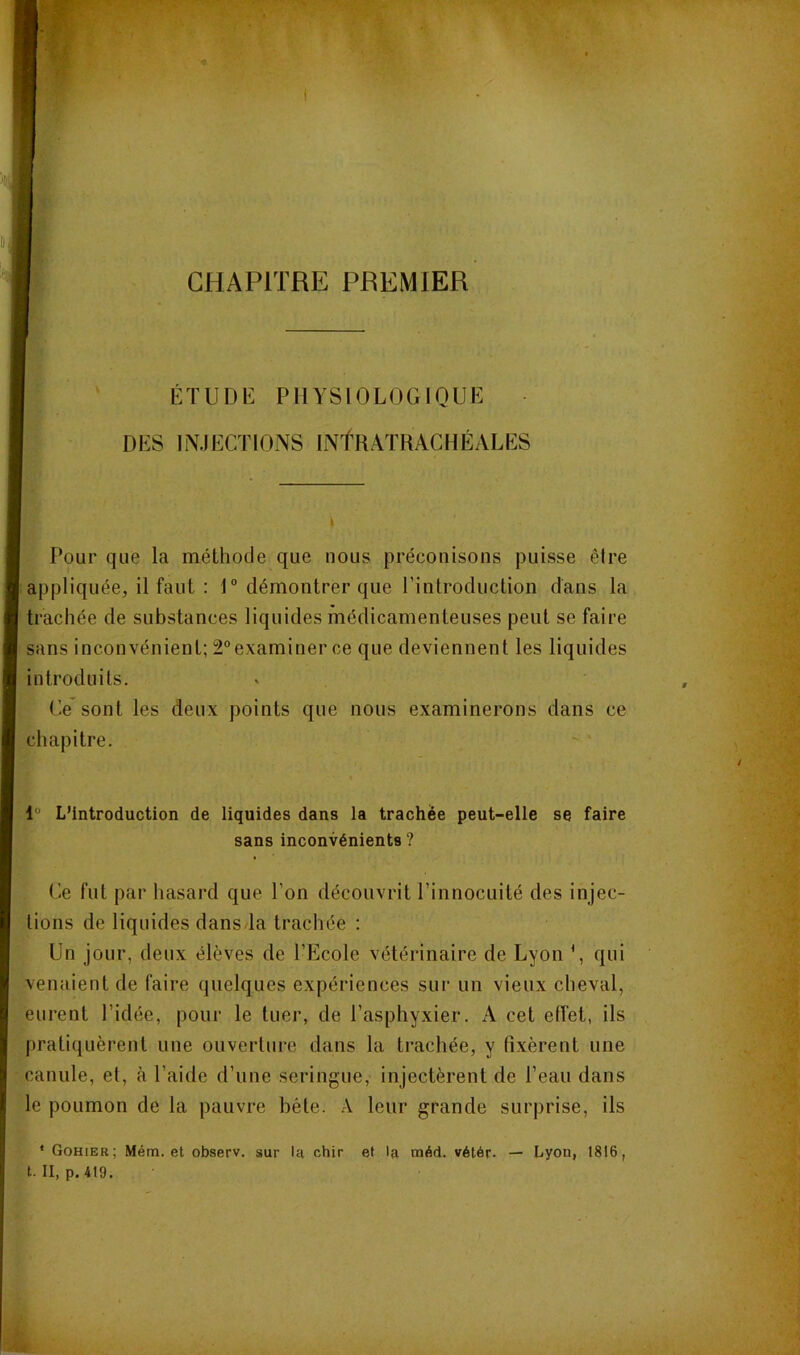 CHAPITRE PREMIER i ETUDli: PHYSIOLOGIQUE DES INJECTIONS INTRAïRACHÉALES ï Pour que la méthode que nous préconisons puisse êire appliquée, il faut : 1“ démontrer que l’introduction dans la trachée de substances liquides médicamenteuses peut se faire ïi sans inconvénient; 2”examiner ce que deviennent les liquides ^ introduits. (’e’sont les deux points que nous examinerons dans ce 1 chapitre. “ 1“ L’Introduction de liquides dans la trachée peut-elle se faire sans inconvénients ? Ce fut par hasard que l’on découvrit l’innocuité des injec- tions de liquides dans la trachée : Un jour, deux élèves de l’Ecole vétérinaire de Lyon \ qui venaient de faire quelques expériences sur un vieux cheval, eurent l’idée, pour le tuer, de l’asphyxier. A cet eiïet, ils I pratiquèrent une ouverture dans la trachée, y fixèrent une i canule, et, à l’aide d’une seringue, injectèrent de l’eau dans le poumon de la pauvre héte. A leur grande surprise, ils * Gohier; Mém. et observ. sur la chir et la méd. vétér. — Lyon, 1816,