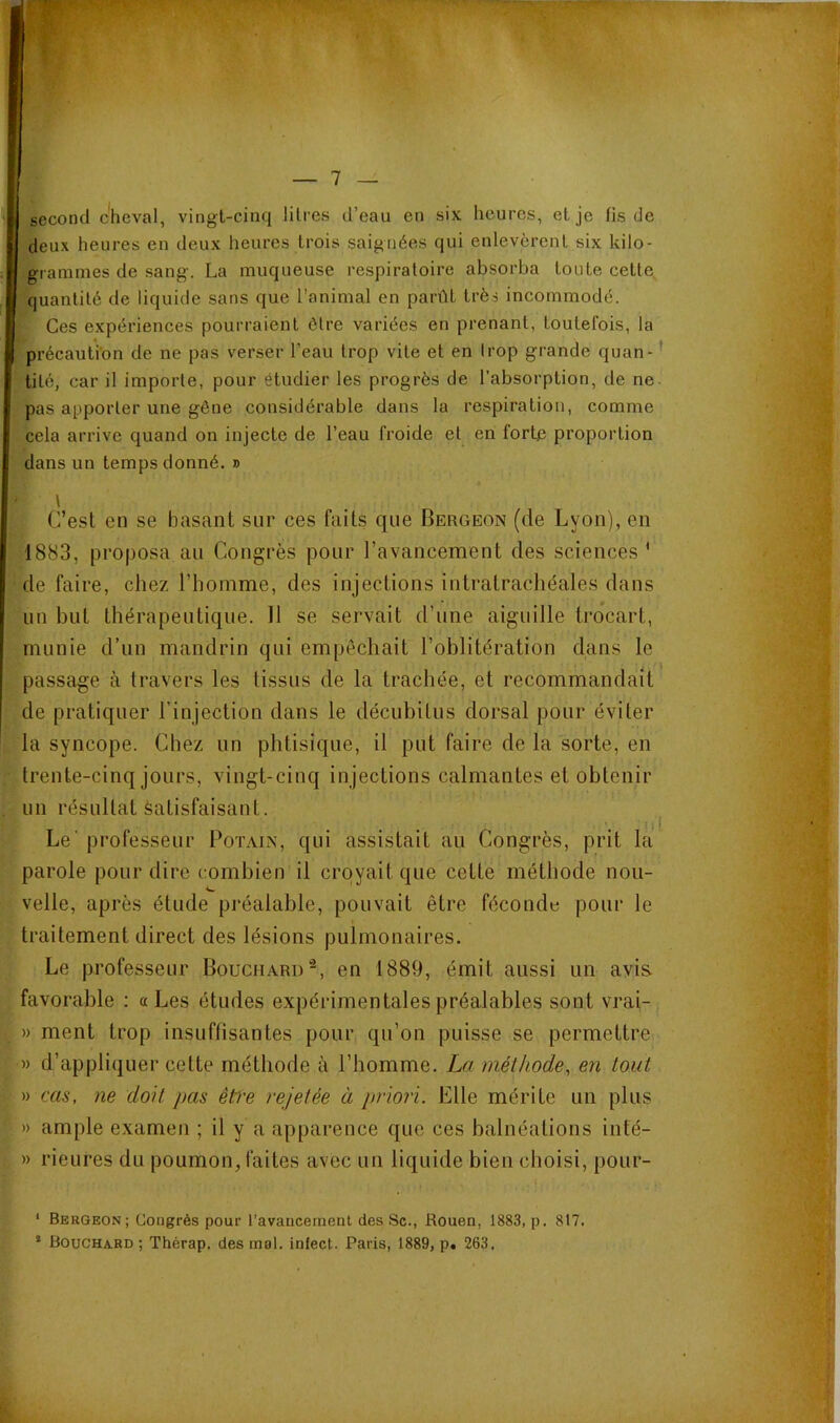 second cheval, vingt-cinq litres d’eau en six heures, et je fis de deux heures en deux heures trois saignées qui enlevèrent six kilo- grammes de sang. La muqueuse respiratoire absorba toute cette quantité de liquide sans que l’animal en parût très incommodé. Ces expériences pourraient être variées en prenant, toutefois, la précaution de ne pas verser l’eau trop vite et en trop grande quan-^ tité, car il importe, pour étudier les progrès de l’absorption, de ne. pas apporter une gêne considérable dans la respiration, comme cela arrive quand on injecte de l’eau froide et en forte proportion dans un temps donné. » l C’est en se basant sur ces faits que Bergeon (de Lyon), en 1883, proposa au Congrès pour l’avancement des sciences ' de faire, chez l’homme, des injections intratrachéales dans un but thérapeutique. Il se servait d’une aiguille trocart, munie d’un mandrin qui empêchait l’oblitération dans le passage à travers les tissus de la trachée, et recommandait de pratiquer l’injection dans le décubitus dorsal pour éviter la syncope. Chez un phtisique, il put faire de la sorte, en trente-cinq jours, vingt-cinq injections calmantes et obtenir un résultat Satisfaisant. ^ Le' professeur Bot.mn, qui assistait au Congrès, prit la parole pour dire combien il croyait que cette méthode non- velle, après étude préalable, pouvait être féconde pour le traitement direct des lésions pulmonaires. Le professeur Bouchard’^, en 1889, émit aussi un avis favorable : «Les études expérimentales préalables sont vrai- » ment trop insuffisantes pour qu’on puisse se permettre,' » d’appliquer cette méthode à l’homme. La méthode, en tout -tycas, ne doit pas êt)'e rejetée à priori. Elle mérite un plus » ample examen ; il y a apparence que ces balnéations iiité- » rieures du poumon, faites avec un liquide bien choisi, pour- ‘ Bergeon; Congrès pour l’avancement des Sc., Rouen, 1883, p. 817. * Bouchard; Thérap. des mal. infect. Paris, 1889, p. 263.