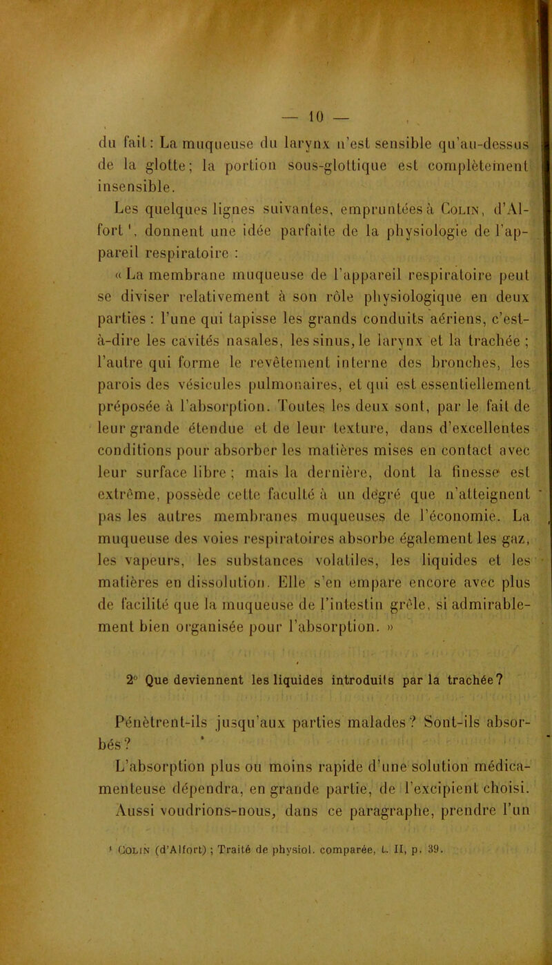 V du fait: La muqueuse du larynx u’est sensible qu’au-dessus de la glotte; la portion sous-glottique est complètement insensible. Les quelques lignes suivantes, empruntées à Colin, d’Al- fort donnent une idée parfaite de la physiologie de l’ap- ! pareil respiratoire : « La membrane muqueuse de l’appareil respiratoire peut se diviser relativement à son rôle physiologique en deux parties : Tune qui tapisse les grands conduits aériens, c’est- à-dire les cavités nasales, les sinus, le larynx et la trachée ; l’autre qui forme le revêtement interne des bronches, les parois des vésicules pulmonaires, et qui est essentiellement préposée à l’absorption. Toutes les deux sont, par le fait de leur grande étendue et de leur texture, dans d’excellentes conditions pour absorber les matières mises en contact avec leur surface libre ; mais la dernière, dont la finesse est extrême, possède cette faculté à un dégré que n’atteignent ‘ pas les autres membranes muqueuses de l’économie. La muqueuse des voies respiratoires absorbe également les gaz, les vapeurs, les substances volatiles, les liquides et les • matières en dissolution. Elle s’en empare encore avec plus de facilité que la muqueuse de l’intestin grêle, si admirable- ment bien organisée pour l’absorption. » 2 Que deviennent les liquides introduits parla trachée? Pénètrent-ils jusqu’aux parties malades? Sont-ils absor- bés? L’absorption plus ou moins rapide d’une solution médica- menteuse dépendra, en grande partie, de l’excipient choisi. Aussi voudrions-nous, dans ce paragraphe, prendre l’un