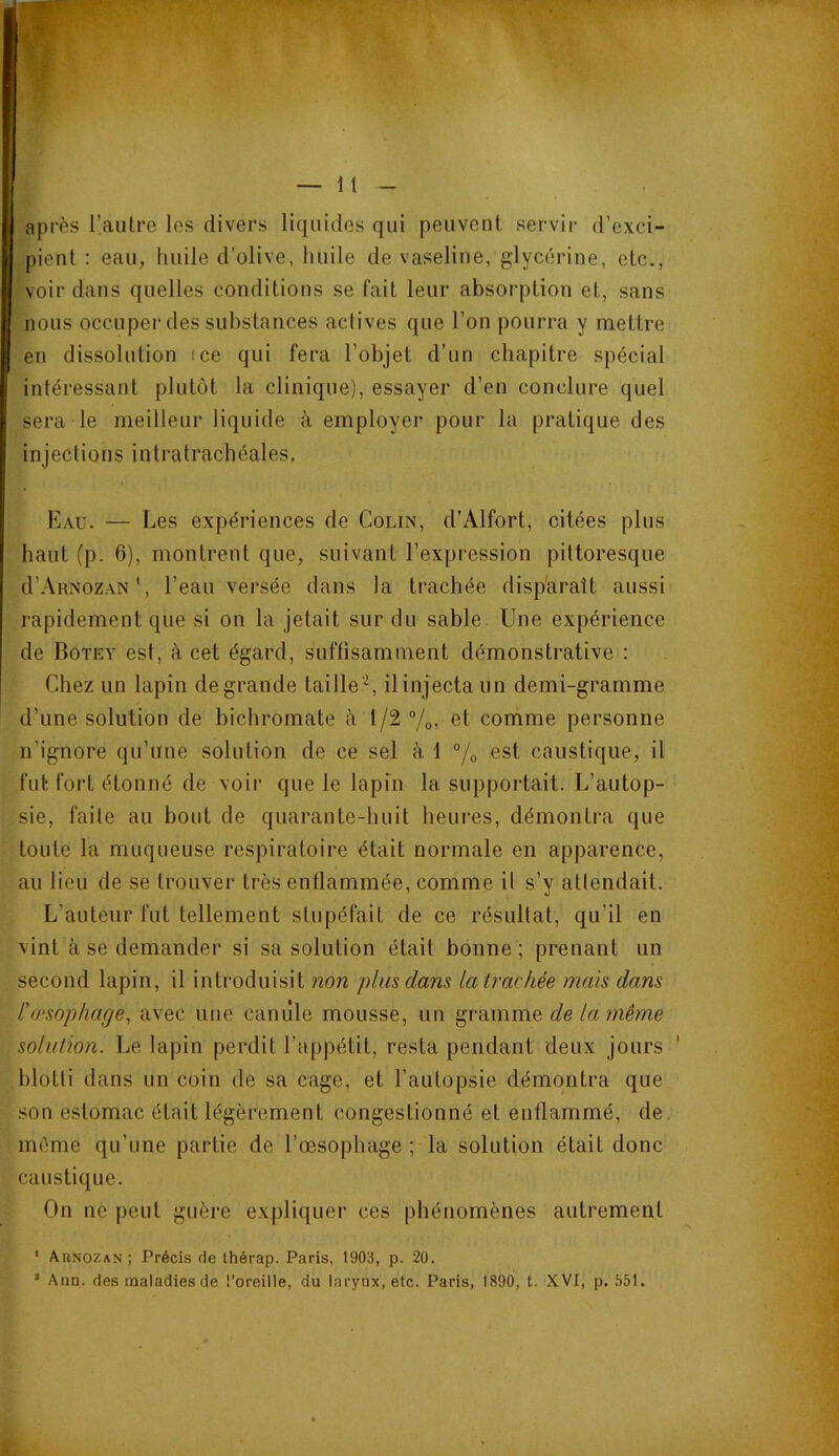 après l’aulre les divers liquides qui peuvent servir d’exci- pient ; eau, huile d’olive, huile de vaseline, glycérine, etc., voir dans quelles conditions se fait leur absorption et, sans nous occuper des substances actives que l’on pourra y mettre en dissolution ice qui fera l’objet d’un chapitre spécial intéressant plutôt la clinique), essayer d’en conclure quel sera le meilleur liquide à employer pour la pratique des injections intratrachéales, Eau. — Les expériences de Colin, d’Alfort, citées plus haut (p. 6), montrent que, suivant l’expression pittoresque d’ÂRNozAN', l’eau versée dans la trachée disparaît aussi rapidement que si on la jetait sur du sable. Une expérience de Botey est, à cet égard, suffisamment démonstrative : Chez un lapin de grande taille'^, il injecta un demi-gramme d’une solution de bichromate à 1/2 7o, et comme personne n’ignore qu’une solution de ce sel à 1 7o est caustique, il fut fort étonné de voir que le lapin la supportait. L’autop- sie, faite au bout de quarante-huit heures, démontra que toute la muqueuse respiratoire était normale en apparence, au lieu de se trouver très enflammée, comme il s’y attendait. L’auteur fut tellement stupéfait de ce résultat, qu’il en vint à se demander si sa solution était bonne ; prenant un second lapin, il introduisit non plus dans la trachée mais dans l'œsophage, avec une caniîle mousse, un gramme delamème solution. Le lapin perdit l’appétit, resta pendant deux jours blotti dans un coin de sa cage, et l’autopsie démontra que son estomac était légèrement congestionné et enflammé, de. même qu’une partie de l’œsophage ; la solution était donc caustique. On ne peut guère expliquer ces phénomènes autrement ‘ Arnozan ; Précis de thérap. Paris, 1903, p. 20. ’ Ann. des maladies de l’oreille, du larynx, etc. Paris, 1890, t. XVI, p. 551.