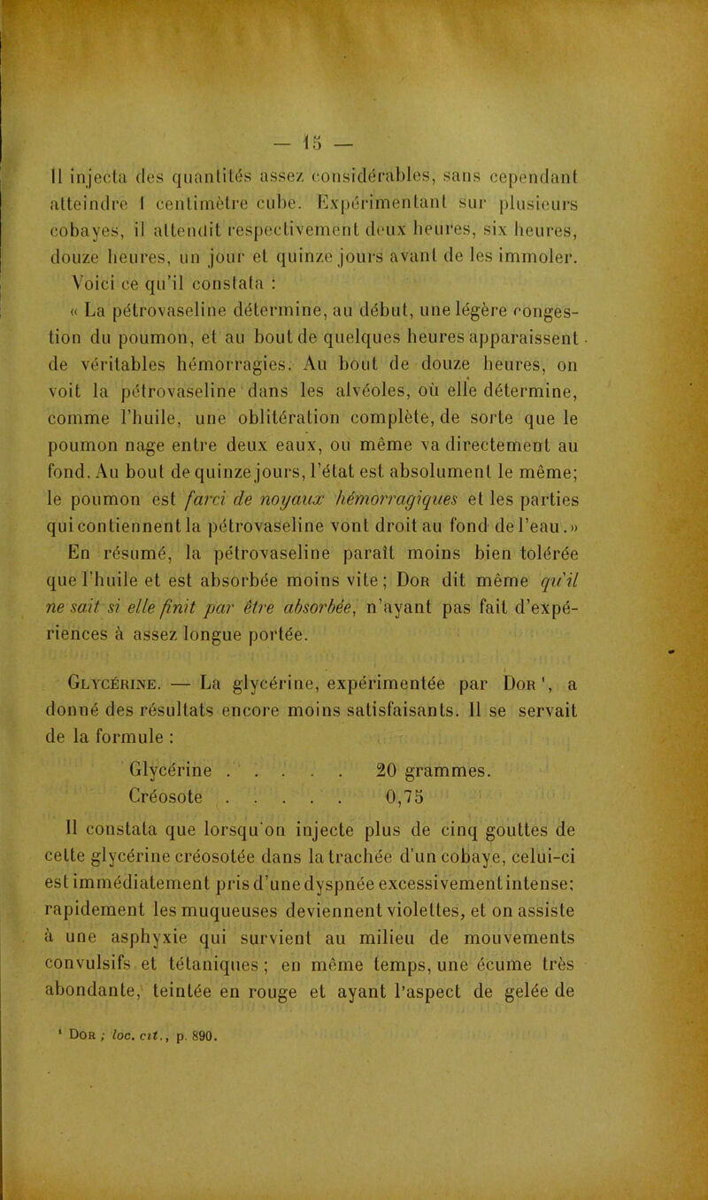 Il injecta des quantités assez considérables, sans cependant atteindre I centimètre cube. Expérimentant sur plusieurs cobayes, il attendit respectivement deux heures, six heures, douze heures, un jour et quinze jours avant de les immoler. Voici ce qu’il constata : « La pétrovaseline détermine, au début, une légère conges- tion du poumon, et au bout de quelques heures apparaissent de véritables hémorragies. Au bout de douze heures, on voit la pétrovaseline dans les alvéoles, où elle détermine, comme l’huile, une oblitération complète, de sorte que le poumon nage entre deux eaux, ou même va directement au fond. Au bout de quinze jours, l’état est absolument le même; le poumon est farci de noyaux hémorragiques et les parties qui contiennent la pétrovaseline vont droit au fond de l’eau.» En résumé, la pétrovaseline paraît moins bien tolérée que l’huile et est absorbée moins vite; Don dit même ([uil ne soit si elle finit par être absorbée, n’ayant pas fait d’expé- riences à assez longue portée. i Glycéri]\e. — La glycérine, expérimentée par Don', a donné des résultats encore moins satisfaisants. Il se servait de la formule : Glycérine ..... 20 grammes. Créosote 0,75 11 constata que lorsqu'on injecte plus de cinq gouttes de cette glycérine créosotée dans la trachée d’un cobaye, celui-ci est immédiatement pris d’une dyspnée excessivementintense: rapidement les muqueuses deviennent violettes, et on assiste à une asphyxie qui survient au milieu de mouvements convulsifs et tétaniques ; en môme temps, une écume très abondante,' teintée en rouge et ayant l’aspect de gelée de * Dor ; loc. cit., p. 890.