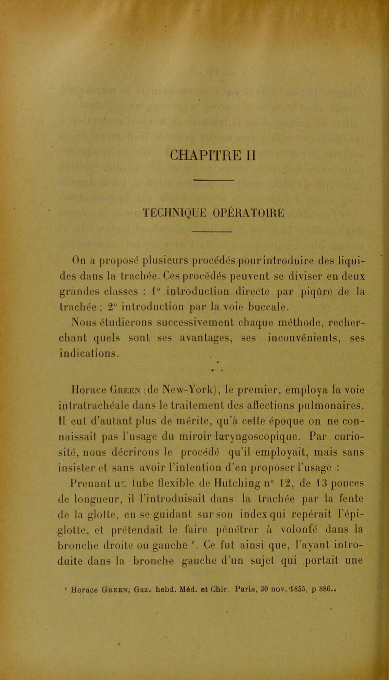 TECHMQUE OPÉRATOIRE On a proposé plusieurs procédés pour introduire des liqui- des dans la trachée. Ces procédés peuvent se diviser en deux grandes classes : 1° introduclion directe par piqûre de la trachée; 2° introduction par la voie buccale. Nous étudierons successivement chaque méthode, recher- chant quels sont ses avantages, ses inconvénients, ses indications. * • Horace Green ,de New-York), le premier, employa la voie intratrachéale dans le traitement des afiections pulmonaires. Il eut d’autant plus de mérite, qu’à cette époque on ne con- naissait pas l’usage du miroir laryngoscopique. Par curio- sité, nous décrirons le procédé qu’il employait, mais sans insister et sans avoir l’intention d’en proposer l’usage : Prenant ur. tube flexible de Hutching n° 12, de 13 pouces de longueur, il l’introduisait dans la trachée par la fente de la glotte, en se guidant sur son index qui repérait l’épi- glotte, et prétendait le faire pénétrer à volonté dans la bronche droite ou gauche V Ce fut ainsi que, l’ayant intro- duite dans la bronche gauche d’un sujet qui portait une ‘ Horace Green; Gaz. hebd. Méd. et Ghir. Paris, 30 nov.'1855, p 886..