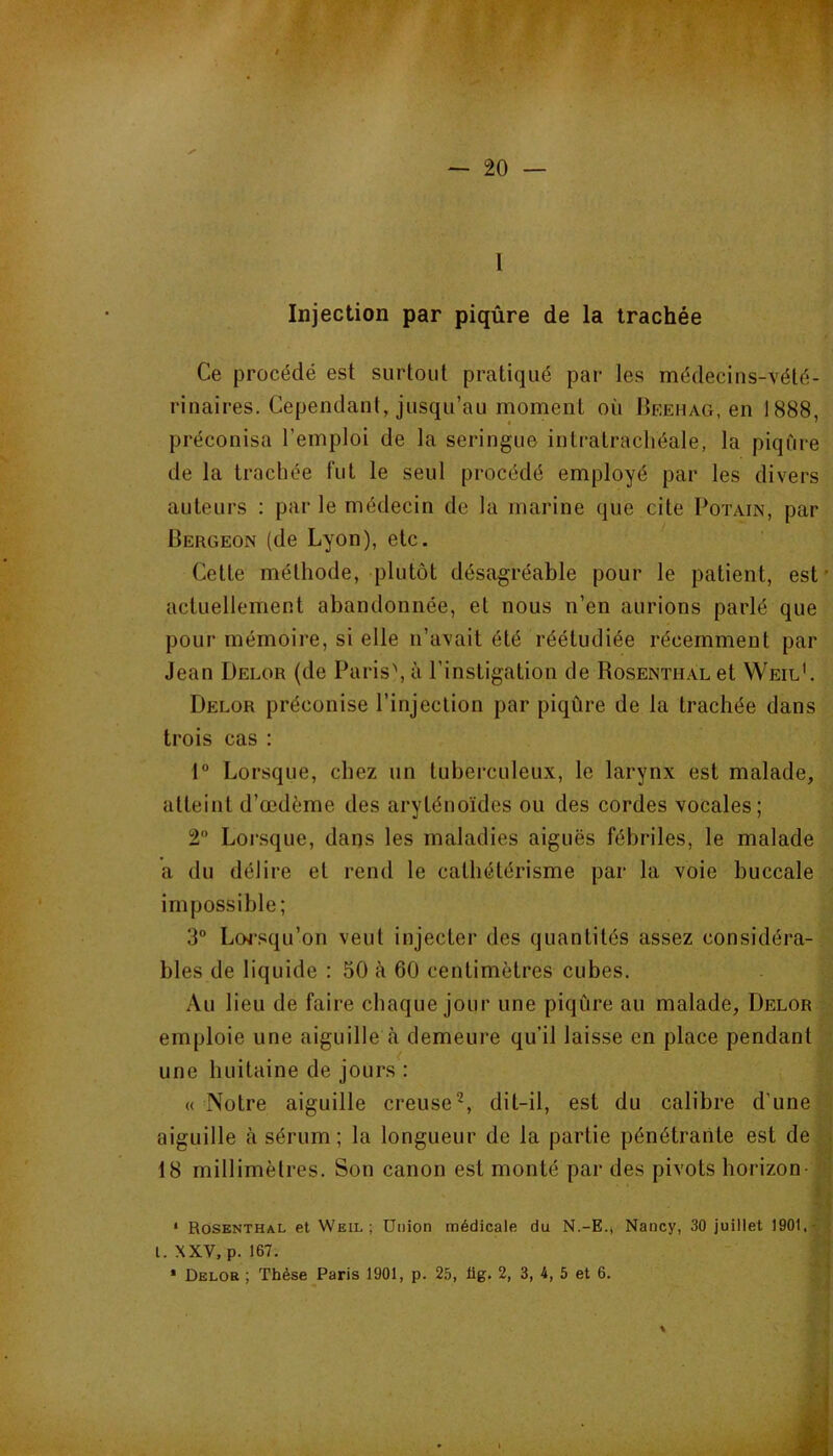 — 20 — 1 l Injection par piqûre de la trachée Ce procédé est surtout pratiqué par les médecins-vété- rinaires. Cependant, jusqu’au moment où Bf.ehag, en 1888, préconisa l’emploi de la seringue intratrachéale, la piqûre de la trachée fut le seul procédé employé par les divers auteurs : par le médecin de la marine que cite Potain, par Pergeon (de Lyon), etc. Cette méthode, plutôt désagréable pour le patient, est' actuellement abandonnée, et nous n’en aurions parlé que pour mémoire, si elle n’avait été réétudiée récemment par Jean Delor (de Paris\ à l’instigation de Rosenthal et VVeil'. Delor préconise l’injection par piqûre de la trachée dans trois cas : 1“ Lorsque, chez un tuberculeux, le larynx est malade, atteint d’œdème des aryténoïdes ou des cordes vocales; 2 Loi-sque, dans les maladies aiguës fébriles, le malade a du délire et rend le cathétérisme par la voie buccale impossible; 3° Loj’squ’on veut injecter des quantités assez considéra- bles de liquide : 50 à 60 centimètres cubes. Au lieu de faire chaque jour une piqûre au malade, Delor emploie une aiguille <à demeure qu’il laisse en place pendant une huitaine de jours : « Notre aiguille creuse^, dit-il, est du calibre d’une aiguille à sérum; la longueur de la partie pénétrante est de 18 millimètres. Son canon est monté par des pivots horizon- * Rosenthal et Weil; Union médicale du N.-E.j Nancy, 30 juillet 1901,- . l. XXV, p. 167.