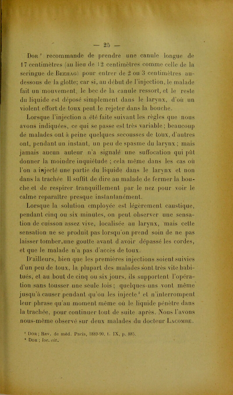 : ■ K:- - ; , — 25 — Dor ' recommande de prendre une canule longue de 17 ceulimèlres (au lieu de 12 cenlimètres comme celle de la seringue de Beehag) pour entrer de 2 ou 3 centimètres au- dessous de la glotte; car si, au début de rinjection, le malade fait un mouvement, le bec de la canule ressort, et le reste du liquide est déposé simplement dans le larynx, d’où un violent etfort de toux peut le rejeter dans la bouclie. Lorsque l’injection a été faite suivant les règles que nous avons indiquées, ce qui se passe est très variable; beaucoup dé malades ont à peine quelques secousses de toùx, d’autres ont, pendant un instant, un peu de spasme du larynx ; mais jamais aucun auteur n’a signalé une suffocation qui pût donner la moindre inquiétude ; cela même dans les cas où l’on a injecté une partie du liquide dans le larynx et non dans la trachée II suffit de dire au malade de fermer la bou- che et de respirer tranquillement par le nez pour voir le calme reparaître presque inslanlanément. Lorsque la solution employée est légèrement caustique, pendant cinq ou six minutes, on peut observer une sensa- tion de cuisson assez vive, localisée au larynx, mais cette sensation ne se produit pas lorsqu’on prend soin de ne pas laisser tomber.une goutte avant d avoir dépassé les cordes, et que le malade n’a pas d’accès de toux. D’a'illeurs, bien que les premières injections soient suivies d’un peu de toux, la plupart des malades sont très vite habi- tués, et au bout de cinq ou six jours, ils supportent l’opéra- tion sans tousser une seule lois; quelques-uns vont même jusqu’à causer pendant qu’on les injecte* et n’interrompent leur phrase qu’au moment même où le liquide pénètre dans la trachée, pour continuer tout de suite après. Nous l’avons nous-même observé sur deux malades du docteur Lacomre. * Dor; Rev. de méd. Paris, 1889-90, t. IX, p. 885. ’ Dor ; loc. cit, '