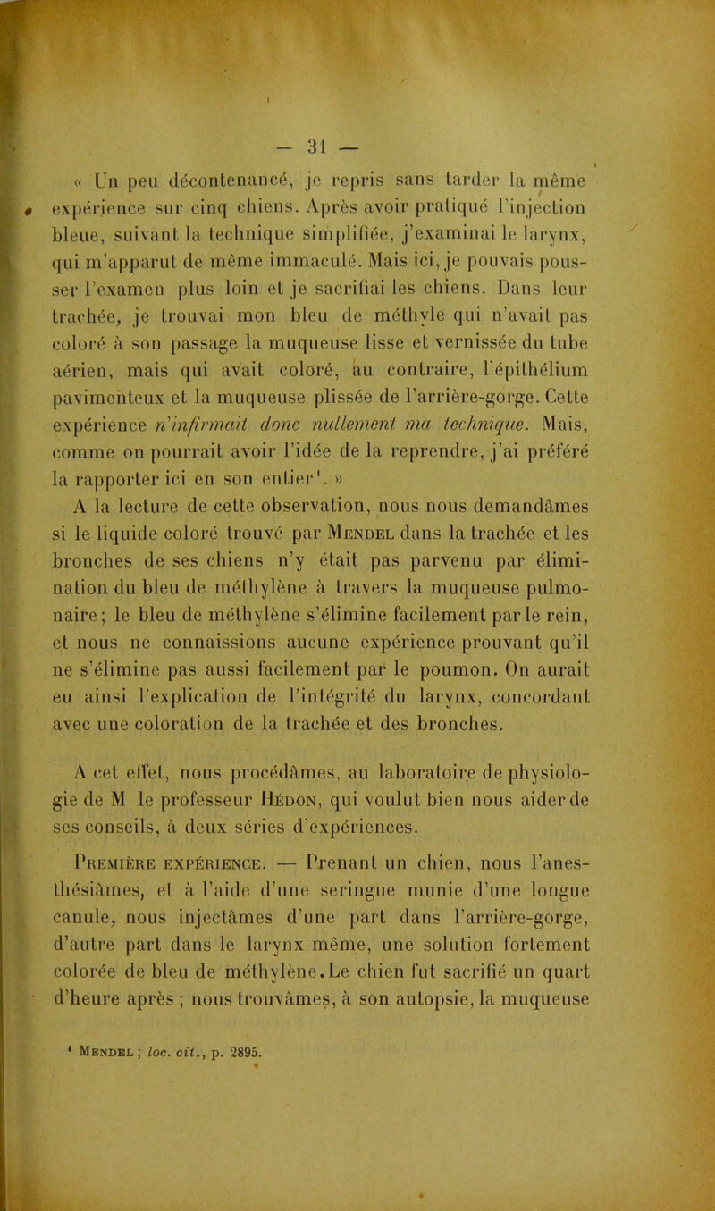 « Un peu décontenancé, je repris sans tarder la même expérience sur cinq cliiens. Après avoir pratiqué Tinjection bleue, suivant la technique simplifiée, j’examinai le larynx, qui m’apparut de meme immaculé. Mais ici, je pouvais pous- ser l’examen plus loin et je sacrifiai les chiens. Dans leur trachée, je trouvai mon bleu de méthyle qui n’avait pas coloré à son passage la muqueuse lisse et vernissée du tube aérien, mais qui avait coloré, àu contraire, l’épithélium pavimehteux et la muqueuse plissée de l’arrière-gorge. Cette expérience n infirmait donc juillemeni ma technique. Mais, comme on pourrait avoir l’idée de la reprendre, j’ai préféré la rapporter ici en son entier'. » A la lecture de cette observation, nous nous demandâmes si le liquide coloré trouvé par Mendel dans la trachée, et les bronches de ses chiens n’y était pas parvenu par élimi- nation du bleu de méthylène à travers la muqueuse pulmo- naire; le bleu de méthylène s’élimine facilement parle rein, et nous ne connaissions aucune expérience prouvant qu’il ne s’élimine pas aussi facilement par le poumon. On aurait eu ainsi l'explication de l’intégrité du larynx, concordant avec une coloration de la trachée et des bronches. A cet effet, nous procédâmes, au laboratoire de physiolo- gie de M le professeur IIéüon, qui voulut bien nous aider de ses conseils, à deux séries d’expériences. 1‘remière expérience. — Prenant un chien, nous l’anes- thésiâmes, et â l’aide d’une seringue munie d’une longue canule, nous injectâmes d’une part dans l’arrière-gorge, d’autre part dans le larynx même, une solution fortement colorée de bleu de méthylène.Le chien fut sacrifié un quart d’heure après ; nous trouvâmes, â son autopsie, la muqueuse