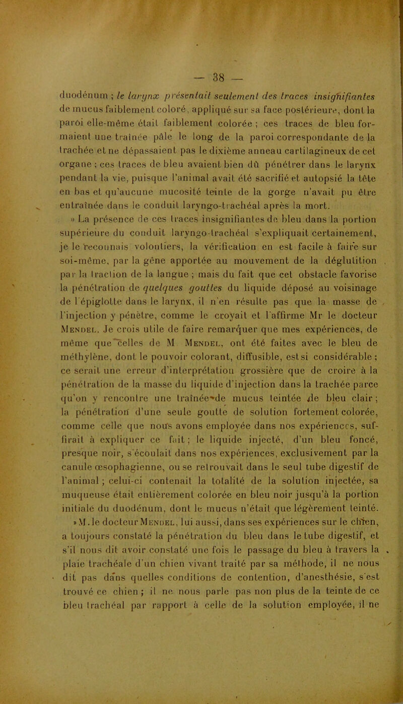 duodénum ; le lari/nx pvésentail seulement des traces insighifianles de mucus faiblement coloré, appliqué sur sa face postérieure, dont la paroi elle-même était faiblement colorée ; ces traces de bleu for- maietd une traînée pAle le long de la paroi correspondante de la trachée et ne dépassaient pas le dixième anneau cartilagineux de cet organe ; ces traces de bleu avaient bien dû pénétrer dans le larynx pendant la vie, puisque l’animal avait été sacrifié et autopsié la tête en bas et qu’aucune mucosité teinte de la gorge n’avait pu être entraînée dans le conduit laryngo-trachéal après la mort. » La présence de ces traces insignifiantes de bleu dans la portion supérieure du conduit laryngo-trachéal s’expliquait certainement, je le reconnais volontiers, la vérification en est facile à faire sur soi-même, par la gène apportée au mouvement de la déglutition , par la Iraclion de la langue ; ruais du fait que cet obstacle favoiâse la pénétration de quelques gouttes du liquide déposé au voisinage de l épiglotte dans le larynx, il n'en résulte pas que la masse de , l’injection y pénètre, comme le croyait et l'affirme Mr le docteur Mendel. Je crois utile de faire remarquer que mes expériences, de môme que~celles de M Mendel, ont été faites avec le bleu de méthylène, dont le pouvoir coloi’ant, diffusible, est si considér’able ; ce serait une erreur d’interprétation grossière que de croire à la |iénéli'ation de la masse du liquide d’injection dans la trachée parce (|u’on y rencontre une traînée^de mucus teintée xle bleu clair; la pénétration d’une seule goutte de solution fortement colorée, comme celle que notfs avons employée dans nos expériences, suf- firait à expliquer ce fait; le liquide injecté, d’un bleu foncé, presque noir, s'écoulait dans nos expériences, exclusivement par la canule œsophagienne, ou se retrouvait dans le seul lube digestif de l’animal ; celui-ci contenait la totalité de la solution injectée, sa muqueuse était entièrement colorée en bleu noir jusqu’à la portion initiale du duodénum, dont le mucus n’était que légèrement teinté. »M.le docteur Mendel, lui aussi, dans ses expériences sur le chien, a toujours constaté la pénétration du bleu dans le tube digestif, et s’il nous dit avoir constaté une fois le passage du bleu à travers la plaie trachéale d’un chien vivant traité par sa méthode, il ne nous dit pas dans quelles conditions de contention, d’anesthésie, s'est trouvé ce chien ; il ne nous parle pas non plus de la teinte de ce bleu trachéal par rapport à celle de la solution employée, il ne