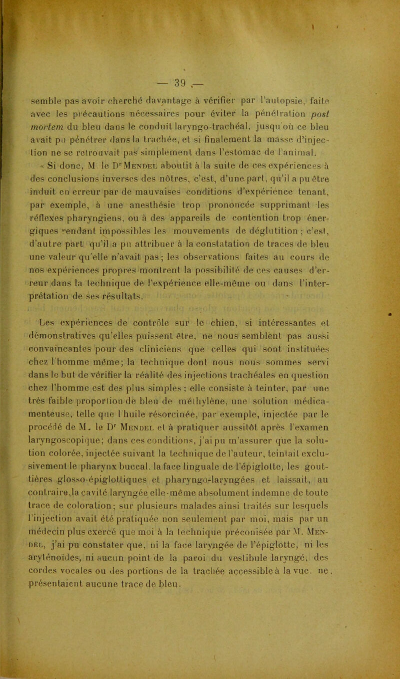 I — 39 semble pas avoir cherché davantage à vérifier par l’aiilopsie, faite avec les précautions nécessaires pour éviter la pénélration post morlem du bleu dans le conduit laryngo-trachéal, jusqu où ce bleu avait pu pénétrer dans la trachée, et si finalement la masse d’injec- tion ne se retrouvait pas simplement dans l’estomac de l’animal. « Si donc, M le D’^Mendel aboutit à la suite de ces expériences à des conclusions inverses des nôtres, c’est, d’une, part, qu’il a pu être induit en erreur par de mauvaises conditions d’expérience tenant, par exemple, à une anesthésie trop prononcée supprimant les réflexes pharyngiens, ou à des appareils de contention trop éner- giques '■endant impossibles les mouvements de déglutition ; c’est, d’autre part qu’il a pu attribuer à la constatation dé traces de bleu une valeur qu'elle n’avait pas; les observations faites au cours de nos expériences propres montrent la possibilité de ces causes d’er- reur dans la technique de l’expérience elle-même ou dans l’inter- prétation de ses résultats. Les expériences de contrôle sur le chien, si intéressantes et démonstratives qu’elles puissent être, ne nous semblent pas aussi convaincantes pour des cliniciens que celles qui sont instituées chez l'homme même; la technique dont nous nous sommes servi dans le but de vérifier la réalité des injections trachéales en question chez l’homme est des plus simples : elle consiste à teinter, par une très faible proporlion de bleu de mélhylène, une solution médica- menteuse, telle que I huile résorcinée, par exemple, injectée par le procédé de M.. le Mendel et à pratiquer aussitôt après l’examen laryngoscopique; dans ces conditions, j’ai pu m’assurer que la solu- tion colorée, injectée suivant la technique de l’auteur, teintait exclu- sivement le pharynx buccal, la face linguale de l’épiglotte, les gout- tières glos.so-épiglottiques et pharyngo-laryngées et laissait, au contraire,la cavité laryngée elle-même ab.solument indemne de toute trace de coloration; sur plusieurs malades ainsi traités sur lesquels l’injection avait été pratiquée non seulement par moi, mais par un médecin plus exercé que moi à la technique préconisée par M. Men- del, j’ai pu constater que, ni la face laryngée de l’épiglotte, ni les aryténo'ide.s, ni aucun point de la paroi du vestibule laryngé, des cordes vocales ou des portions de la trachée aççessibleà la vue. ne présentaient aucune trace de bien.