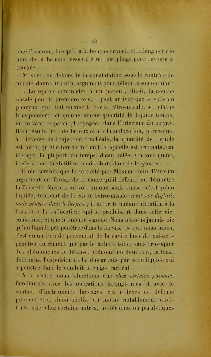 chez riiomrne, lorsqu’il a la bouche ouverte et la langue tirée hors de la bouche, cesse cl être l’œsophage pour devenir la trachée. Mendel, en dehors de la constatation sous le contrôle du miroir, donne un aulre argument pour défendre son opinion : 0 Lorsqu’on administre à un patient, dit-il, la douche nasale pour la première fois, il peut arriver que le voile du pharynx, qui doit fermer la cavité rétro-nasale, se relâche brusquement, et qu’une bonne quantité de liquide tombe, en suivant la paroi pharyngée, dans l’intérieur du larynx. 11 en résulte, ici, de la toux et de la suffocation, parce»que. à 1 inverse de 1 injection trachéale, la quantité de liquide est forte, qu’elle tombe de haut et qu’dle est irritante, car il s’agit, la plupart du temps, d'eau salée. On voit qu’ici, il n’y a pas déglutition, mais chute dans le larynx » 11 me semble que le fait cité par Mendel, loin d’être un argument en faveur de la cause qu’il défend, en démontre la fausseté. Mendel ne voit qu’une seule chose : c’est qu’un liquide, tombant de la cavité Cétro-nasale, nest pas dégluti, mais pénétré dans le larynv ; il ne prête aucune attention à la toux et à la suffocation', qui se produisent dans cette cir- constance, et que lui-même signale. Nous n’avons jamais nié qu’un liquide pût pénétrer dans le larynx; ce que nous nions, c’est qu’un liquide provenant de la cavité buccale puisse y pénétrer aidrement que par le cathétérisme, sans provoquer des phénomènes de défense, phénomènes dont l'iin, la toux, détermine l’expulsion de la plus grande partie du liquide qui a pénétré dans le conduit laryngo-trachéal. A la vérité, nous admettons que chez certains patients, familiarisés avec les opérations laryngiennes et avec le contact d’instruments laryngés, ces réflexes de défense •puissent être, sinon abolis, du moins notablement dimi- nués; que, chez certains autres, hystériques ou paralytiques