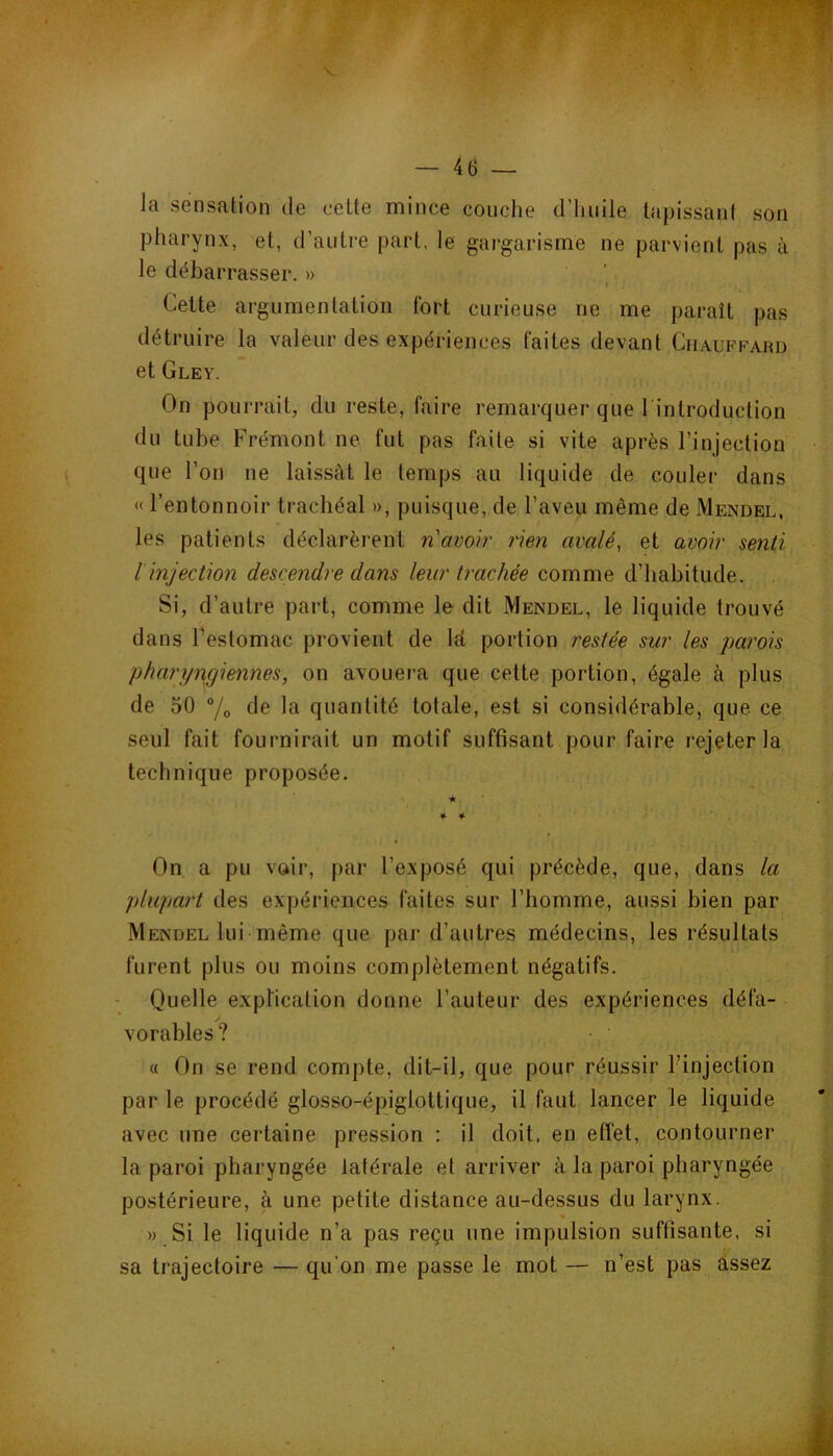 — 4tî — la sensation de cette mince couche d’huile tapissant son pharynx, et, d’autre part. le gargarisme ne parvient pas à le débarrasser. » Cette argumentation fort curieuse ne me paraît pas détruire la valeur des expériences faites devant Ciiauffarü et Gley. On pourrait, du reste, faire remarquer que l introduction du tube Frémont ne fut pas faite si vite après l’injection que l’on ne laissât le temps au liquide de couler dans « l’entonnoir trachéal », puisque, de l’aveu même de Mendel, les patients déclarèi'ent n'avoir rien avalé, et avoir senti [injection descendre dans leur trachée comme d’habitude. Si, d’autre part, comme le dit Mendel, le liquide trouvé dans l’estomac provient de lâ portion restée sur les parois pharyngiennes, on avouera que cette portion, égale à plus de 50 “/o de la quantité totale, est si considérable, que. ce seul fait fournirait un motif suffisant pour faire rejeter la technique proposée. ★ * 4- 4 On a pu voir, par l’exposé qui précède, que, dans la plupart des expériences faites sur l’homme, aussi bien par Mendel lui même que par d’autres médecins, les résultats furent plus ou moins complètement négatifs. Quelle explication donne l’auteur des expériences défa- / vorables ? « On se rend compte, dit-il, que pour réussir l’injection par le procédé glosso-épiglottique, il faut lancer le liquide avec une certaine pression : il doit, en effet, contourner la paroi pharyngée latérale et arriver à la paroi pharyngée postérieure, à une petite distance au-dessus du larynx. » Si le liquide n’a pas reçu une impulsion suffisante, si sa trajectoire — qu’on me passe le mot — n’est pas assez