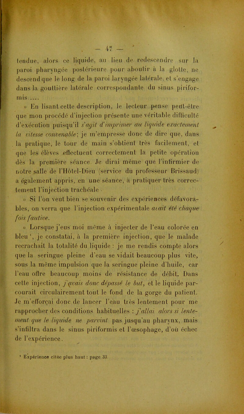 tendue, alors ce liquide, au lieu de redescendre sur la paroi pharyngée postéiâeure pour aboutir à la glotte, ne descend que le long de la paroi laryngée latérale, et s’engage dans la gouttière latérale correspondante du sinus pirifor- mis » En lisant cette description, le lecteur pense pertt-être que mon procédé d’injection présente une véritable difüculté d’exécution puisqu’il s'agit d'imprimer au liquide exactement la vitesse converuible] je m’empresse donc de dire que, dans la pratique, le tour de main s’obtient très facilement, et que les élèves effectuent correctement la petite opération dès la première séance. Je dirai même que l’infirmier de notre salle de l’Hôtel-Dieu (service du professeur Brissaud) a également appris, en une séance, à pratiquer très correc- tement l’injection trachéale • » Si l’on veut bien se souvenir des expériences défavora- bles, on verra que l’injection expérimentale avait été chaque fois fautive. » Lorsque j’eus moi même à injecter de l’eau colorée en bleu ', je constatai, à la première injedion, que le malade recrachait la totalité du liquide : je me rendis compte alors que la seringue pleine d’eau se vidait beaucoup plus vite, sous la même impulsion que la seringue pleine d’huile, car l’eau offre beaucoup moins de résistance de débit. Dans cette injection, f qvais donc dépassé le but, et le liquide par- courait circLilairement tout le fond de la gorge du patient. Je m’efforçai donc de lancer l’eau très lentement pour me rapprocher des conditions habituelles : j'allai alors si lente- ment que le liquide ne parvint pas jusqu’au pharynx, mais s’infiltra dans le sinus piriformis et l’œsophage, d’où échec de l’expérience. ‘ Expérience citée plus haut : page 33.