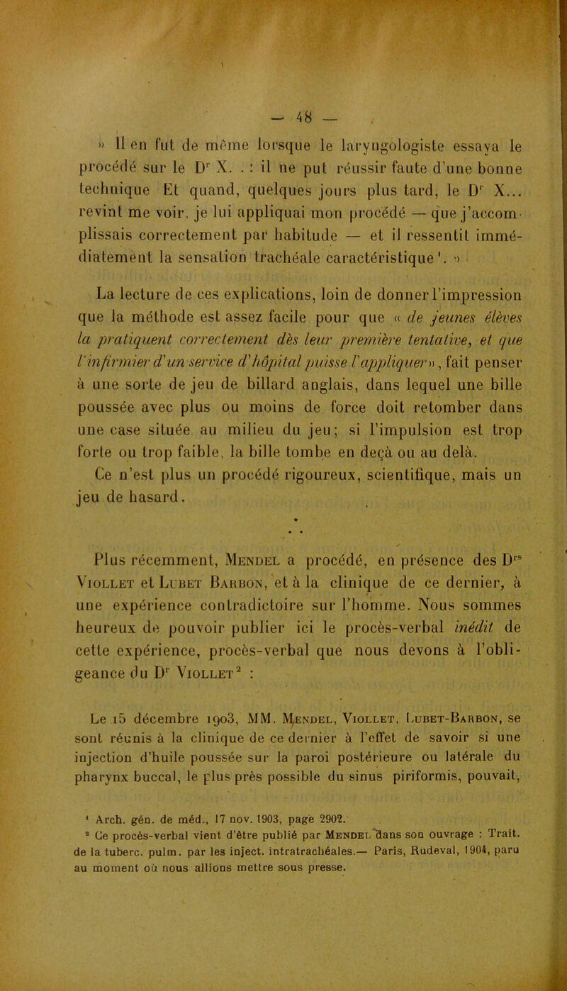 » 11 en fut de mr*me lorsque le laryngologiste essaya le procédé sur le D’’ X. . ; il ne put réussir faute d’une bonne technique Kt quand, quelques jours plus tard, le D'' X... revint me voir, je lui appliquai mon procédé — que j’accom- plissais correctement par habitude — et il ressentit immé- diatement la sensation trachéale caractéristique', o • La lecture de ces explications, loin de donner l’impression que la méthode est assez facile pour que « de jeunes élèves la 'pratiquent correctement dès leur première tentative^ et que l'infirmier d'un service d'hôpital puisse l'appliquem, fait penser à une sorte de jeu de billard anglais, dans lequel une bille poussée avec plus ou moins de force doit retomber dans une case située au milieu du jeu; si l’impulsion est trop forte ou trop faible, la bille tombe en deçà ou au delà. Ce n’est plus un procédé rigoureux, scientifique, mais un jeu de hasard. Plus récemment, Mendel a procédé, en présence des D''® VioLLET et Lubet Barbon, et à la clinique de ce dernier, à une expérience contradictoire sur l’homme. Nous sommes heureux de pouvoir publier ici le procès-verbal inédit de cette expérience, procès-verbal que nous devons à l’obli- geance du D'’ VioLLET* : Le i5 décembre 1908, MM. IV^endel, Viollet, Lubet-Barbon, se sont réunis à la clinique de ce dernier à l’effet de savoir si une injection d’huile poussée sur la paroi postérieure ou latérale du pharynx buccal, le plus près possible du sinus piriformis, pouvait. ‘ Arch. gén. de méd., 17 nov. 1903, page 2902. • Ce procès-verbal vient d’être publié par MENDEL~aans son ouvrage : Trait, de la tuberc. pulm. par les inject. intratrachéales.— Paris, Rudeval, 1904, paru au moment où nous allions mettre sous presse.