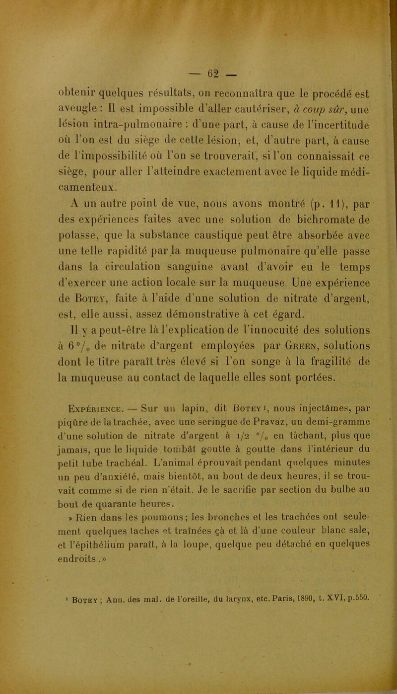 obtenir quelques résultats, on reconnaîtra que le procédé est aveugle : Il est impossible d’aller cautériser, à coup sûr, une lésion intra-pulrnonaire : d’une part, à cause de l’incertitude où l’on est du siège de cette lésion; et, d’autre part, à cause de l’impossibilité où l’on se trouverait, si l’on connaissait ce siège, pour aller l’atteindre exactement avec le liquide médi- camenteux. A un autre point de vue, nous avons montré (p. H), par des expériences faites avec une solution de bichromate de potasse, que la substance caustique peut être absorbée avec une telle rapidité par la muqueuse pulmonaire qu’elle passe dans la circulation sanguine avant d’avoir eu le temps d’exercer une action locale sur la muqueuse. Une expérience de Botey, faite à l’aide d’une solution de nitrate d’argent, est, elle aussi, assez démonstrative à cet égard. 11 y a peut-être là l’explication de l’innocuité des solutions à 6®/o de nitrate d’argent employées par Green, splutions dont le titre paraît très élevé si l’on songe à la fragilité de la muqueuse au contact de laquelle elles sont portées. Expérience. — Sur uii lapin, dit IJotey i, nous injectâmes, par piqûre de la trachée, avec une seringue de Pravaz, un demi-gramme d’une solution de nitrate d’argent à 1/2 °/o en lâchant, plus que jamais, que le liquide tombât goutte à goutte dans l’intérieur du petit tube trachéal. L’animal éprouvait pendant quelques minutes un peu d’anxiété, mais bientôt, au bout de deux heures, il se trou- vait comme si de rien n’élail. Je le sacrifie par section du bulbe au bout de quarante heures. » Rien dans les poumons; les bronches et les trachées ont seule- ment quelques taches et traînées çà et là d’une couleur blanc sale, et l’épithélium paraît, à la loupe, quelque peu détaché en quelques endroits .» ' Botey; Ann. des mal. de l’oreille, du larynx, etc. Paris, 1890, t. XVI, p.550.