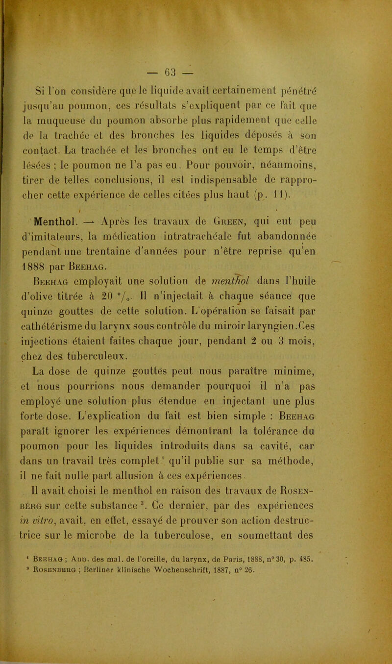 Si l’on considère que le liquide avait certainement pénétré jusqu’au poumon, ces résultats s’expliquent par ce fait que la muqueuse du poumon absorbe plus rapidement que celle de la ti'acliée et des bronclies les liquides déposés à son contact. La trachée et les bronches ont eu le temps d’être lésées ; le poumon ne l’a pas eu. Pour pouvoir, néanmoins, tirer de telles conclusions, il est indispensable de rappro- cher cette expérience de celles citées plus haut (p. 11). I Menthol. —^ Après les travaux de Green, qui eut peu d’imitateurs, la médication intratrachéale fut abandonnée pendant une trentaine d’années pour n’être reprise qu’en 1888 par Beehag. Beehag employait une solution de menthol dans l’huile d’olive titrée à 20 “/o H n’injectait à chaque séance que quinze gouttes de cette solution. L’opération se faisait par cathétérisme du larynx sous contrôle du miroir laryngien.Ces injections étaient faites chaque jour, pendant 2 ou 3 mois, chez des tuberculeux. La dose de quinze gouttes peut nous paraître minime, et nous pourrions nous demander pourquoi il n’a pas employé une solution plus étendue en injectant une plus forte dose. L’explication du fait est bien simple : Beehag paraît ignorer les expériences démontrant la tolérance du poumon pour les liquides introduits dans sa cavité, car dans un travail très complet ' qu’il publie sur sa méthode, il ne fait nulle part allusion à ces expériences. 11 avait choisi le menthol en raison des travaux de Rosen- berg sur cette substance Ce dernier, par des expériences in vitro^ avait, en ettet, essayé de prouver son action destruc- trice sur le microbe de la tuberculose, en soumettant des * Beehag ; Aun. des mal. de l’oreille, du larynx, de Paris, 1888, n“30, p. 485. ’ Rosenberg ; Berliner klinische Wochenschrift, 1887, n“ 26.