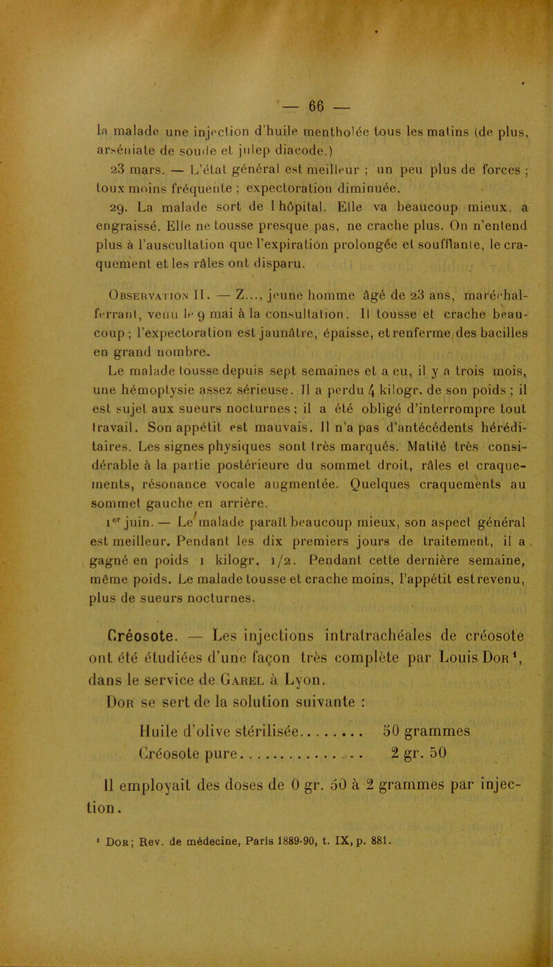 la malade une injeclion d’huile mentholée tous les malins (de plus, arï<éniate de somle et jnlep diacode.) 23 mars. — L’état général e.st meilleur ; un peu plus de forces ; toux moins fréquente ; expectoration diminuée. 29. La malade sort de 1 hôpital. Elle va beaucoup mieux, a engraissé. Elle ne tousse presque pas, ne crache plus. On n’enlend plus à l’auscultation que l’expiration prolongée el soufflanle, le cra- quement et les râles ont disparu. Observahon II. — Z..., jeune homme âgé de 28 ans, maréchal- N ferraul, venu le 9 mai à la consullalion. Il tousse et crache beau- coup; l’expectoration est jaunâtre, épaisse, etrenferme(des bacilles en grand nombre. Le malade tousse depuis sept semaines et a eu, il y a trois mois, une hémoptysie assez sérieuse. Il a perdu 4 kilogr. de son poids ; il est sujet aux sueurs nocturnes ; il a été obligé d’interrompre tout travail. Son appétit est mauvais. Il n’a pas d’antécédents hérédi- taires. Les signes physiques sont très marqués. Matité très consi- dérable à la partie postérieure du sommet droit, râles et craque- ments, résonance vocale augmentée. Quelques craquements au sommet gauche en arrière. i®'juin. — Le malade paraît beaucoup mieux, son aspect général est meilleur. Pendant les dix premiers jours de traitement, il a , gagné en poids 1 kilogr. 1/2. Pendant cette dernière semaine, même poids. Le malade tousse et crache moins, l’appétit estrevenu, plus de sueurs nocturnes. Créosote. — Les injections intralrachéales de créosote ont été étudiées d’une façon très complète par Louis Dor*, dans le service de Garel à Lyon. ÜOR se sert de la solution suivante : Huile d’olive stérilisée 50 grammes Créosote pure 2 gr. 50 Il employait des doses de 0 gr. 60 à 2 grammes par injec- tion . * Dor; Rev. de médecine, Paris 1889-90, t. IX, p. 881.