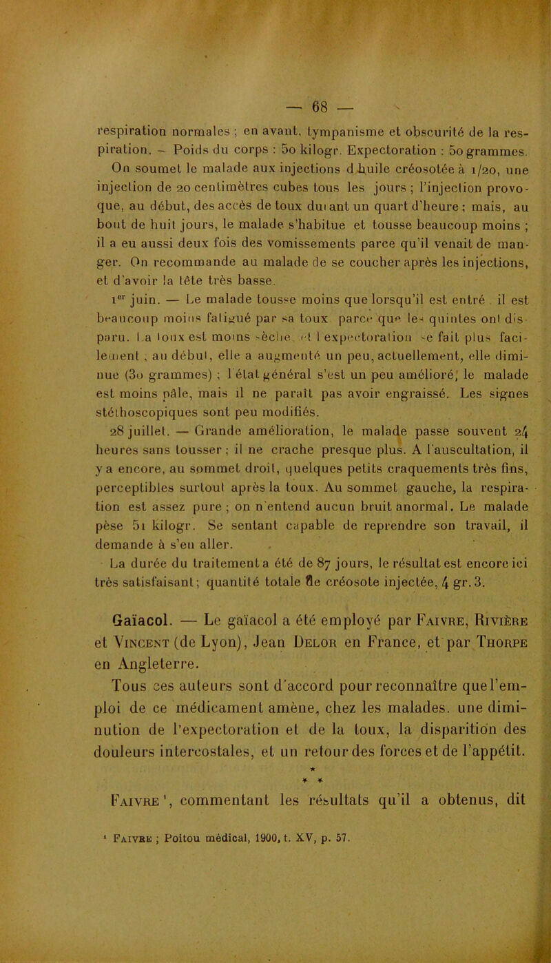 respiration normales ; en avant, tympanisme et obscurité (Je la res- piration. - PoicJs du corps : 5o kilogr. Expectoration : 5o grammes. On soumet le malade aux injections dJiuile créosotée à 1/20, une injection de 20 centimètres cubes tous les jours ; l’injection provo- que, au début, des accès de toux dui ant un quart d’heure ; mais, au bout de huit jours, le malade s’habitue et tousse beaucoup moins ; il a eu aussi deux fois des vomissements parce qu’il venait de man- ger. On recommande au malade de se coucher après les injections, et d’avoir la tête très basse. 1 juin. — Le malade tousse moins que lorsqu’il est entré il est beaucoup moins falijiué par sa toux parce que le-i quintes ont dis- paru, la loux est moins-èclie f I 1 expeetoraliou -e fait plus faci- lement , au début, elle a augmenté un peu, actuellement, elle dimi- nue (3i) grammes) ; 1 état général s’est un peu amélioré,' le malade est moins pâle, mais il ne paraît pas avoir engraissé. Les signes stéthoscopiques sont peu modifiés. 28 juillet. — Grande amélioration, le malade passe souvent 24 heures sans tousser; il ne crache presque plus. A l'auscultation, il y a encore, au sommet droit, (quelques petits craquements très fins, perceptibles surtout après la toux. Au sommet gauche, la respira- tion est assez pure; on nentend aucun bruit anormal. Le malade pèse 5i kilogr. Se sentant capable de reprendre son travail, il demande à s’en aller. La durée du traitement a été de 87 jours, le résultat est encore ici très satisfaisant; quantité totale !îe créosote injectée, 4 gr.3. Gaïacol. — Le gaïacol a été employé par Faivre, Rivière et Vincent (de Lyon), Jean Delor en France, et par Thorpe en Angleterre. Tous ces auteurs sont d’accord pour reconnaître que l’em- ploi de ce médicament amène, chez les malades, une dimi- nution de l’expectoration et de la toux, la disparition des douleurs intercostales, et un retour des forces et de l’appétit. ★ ♦ * Faivre', commentant les résultats qu’il a obtenus, dit