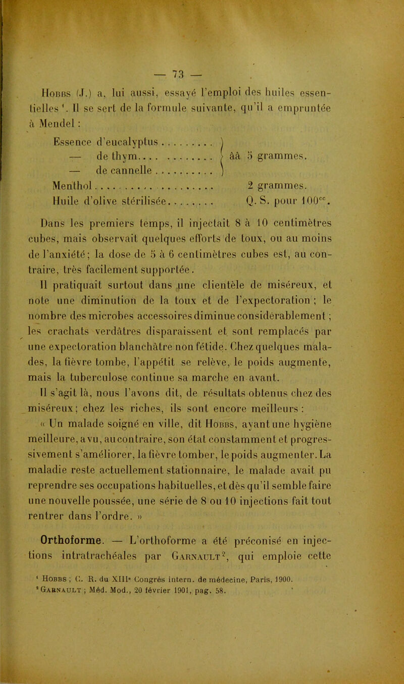 IIoBBS M.) a, lui aussi, essayé l’emploi des huiles essen- lielles Il se sert de la formule suivante, qu’il a empruntée à Mendel : Essence d’eucalyptus Dans les premiers temps, il injectait 8 à 10 centimètres cubes, mais observait quelques efforts de toux, ou au moins de l’anxiété; la dose de 5 à 6 centimètres cubes est, au con- traire, très facilement supportée. 11 pratiquait surtout dans une clientèle de miséreux, et note une diminution de la toux et de l’expectoration ; le nombre des microbes accessoires diminue considérablement ; les crachats verdâtres disparaissent et sont remplacés par une expectoration blanchâtre non fétide. Chez quelques mala- des, la lièvre tombe, l’appétit se relève, le poids augmente, mais la tuberculose continue sa marche en avant. Il s’agit là, nous l’avons dit, de résultats obtenus chez des miséreux; chez les riches, ils sont encore meilleurs: « Un malade soigné en ville, dit Hobbs, ayant une hygiène meilleure, avu, au contraire, son état constamment et progres- sivement s’améliorer, la fièvre tomber, le poids augmenter. La maladie reste actuellement stationnaire, le malade avait pu reprendre ses occupations habituelles, et dès qu’il semble faire une nouvelle poussée, une série de 8 ou 10 injections fait tout rentrer dans l’ordre. » Orthoforme. — L’orthoforme a été préconisé en injec- tions intratrachéales par G.xrnault'^, qui emploie cette — de cannelle .. Menthol . Huile d’olive stérilisée — de thym 2 grammes. Q. S. pour 100. * Hobbs ; C. R. du XIll* Congrès iiitern. de médecine, Paris, 1900.