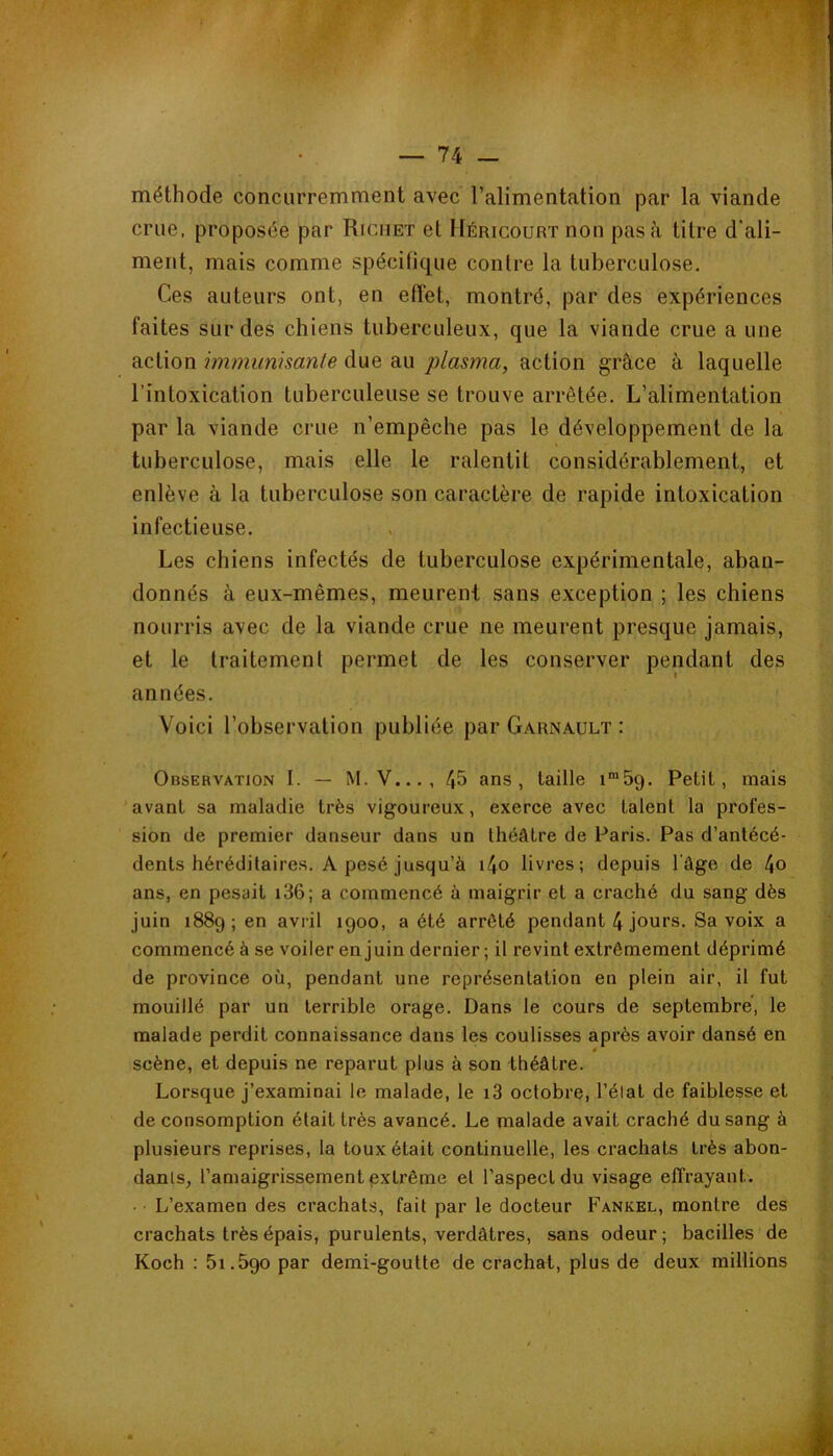 méthode concurremment avec l’alimentation par la viande crue, proposée par Richet et llÉRicouRTnon pas à titre d'ali- ment, mais comme spécifique contre la tuberculose. Ces auteurs ont, en effet, montré, par des expériences faites sur des chiens tuberculeux, que la viande crue a une action immunisante due au plasma, action grâce à laquelle l’intoxication tuberculeuse se trouve arrêtée. L’alimentation par la viande crue n’empêche pas le développement de la tuberculose, mais elle le ralentit considérablement, et enlève à la tuberculose son caractère de rapide intoxication infectieuse. Les chiens infectés de tuberculose expérimentale, aban- donnés à eux-mêmes, meurent sans exception ; les chiens nourris avec de la viande crue ne meurent presque jamais, et le traitement permet de les conserver pendant des années. Voici l’observation publiée par Garnault : Observation I. — M.V..., 45 ans, taille i^Sg. Petit, mais avant sa maladie très vigoureux, exerce avec talent la profes- sion de premier danseur dans un théâtre de Paris. Pas d’antécé- dents héréditaires. A pesé jusqu’à i4o livres; depuis l’âge de 4o ans, en pesait i36; a commencé à maigrir et a craché du sang dès juin 1889; en avril 1900, a été arrêté pendant 4 jours. Sa voix a commencé à se voiler en juin dernier ; il revint extrêmement déprimé de province où, pendant une représentation en plein air, il fut mouillé par un terrible orage. Dans le cours de septembre, le malade perdit connaissance dans les coulisses après avoir dansé en scène, et depuis ne reparut plus à son théâtre. Lorsque j’examinai le malade, le i3 octobre, l’élat de faiblesse et de consomption était très avancé. Le malade avait craché du sang à plusieurs reprises, la toux était continuelle, les crachats très abon- dants, l’amaigrissement extrême et l’aspect du visage effrayant. • L’examen des crachats, fait par le docteur Fankel, montre des crachats très épais, purulents, verdâtres, sans odeur ; bacilles de Koch : 51.690 par demi-goutte de crachat, plus de deux millions