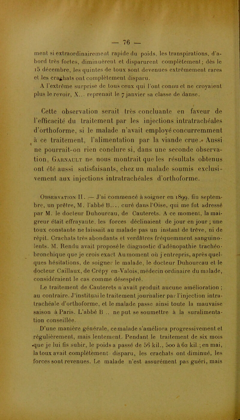 / ment si exlraordinairemenl rapide du poids, les transpirations, d’a- bord très fortes, diminuèrent et disparurent complètement; dès le i5 décembre, les quintes de toux sont devenues extrêmement rares et les crÊqjlials ont complètement disparu. A l’extrême surprise de tous ceux qui l’ont connu et ne croyaient plus le revoir, X... reprenait le 7 janvier sa classe de danse. i Cette observation serait très concluante en faveur de l’efficacité du traitement par les injections intratrachéales d’orthoforme, si le malade n’avait employé concurremment à ce traitement, l’alimentation par la viande crue.* Aussi ne pourrait-on rien conclure si, dans une seconde observa- tion, Garnault ne nous montrait que les résultats obtenus ont été aussi satisfaisants, chez un malade soumis exclusi- vement aux injections intratrachéales d’orthoforme. Observation II. .— J’ai commencé à soigner en 1899. fin septenv- bre, un prêtre, M. l’abbé B..., curé dans l’Oise, qui me fut adressé par M. le docteur Duhourcau, de Oauterets. A ce moment, la mai- greur était effrayante, les forces déclinaient de jour en jour ; une toux constante ne laissait au malade pas un instant de trêve, ni de répit. Crachats très abondants et verdâtres fréquemment sanguino- lents. M. Rendu avait proposé le diagnostic d’adénopathie trachéo- bronchique que je crois exact Au moment où j entrepris, après quel- ques hésitations, de soigner le malade, le docteur Duhourcau et le docteur Caillaux, de Crépy en-Valois, médecin ordinaire du malade, considéraient le cas comme désespéré. r.,e traitement de Caulerets n'avait produit aucune amélioration ; au contraire. J’instituai le traitement journalier par l’injection intra- trachéale d’orthoforme, et le malade passe ainsi toute la mauvaise saison à Paris. L’abbé B .. ne put se soumettre à la suralimenta- tion conseillée. D'une manière générale, ce malade s’améliora progressivement et régulièrement, mais lentement. Pendant le traitement de six mois •que je lui fis subir, le poids a passé de 56 kil., 5oo à 62 kil.; en mai, la toux avait complètement disparu, les crachats ont diminué, les forces sont revenues. Le malade n’est assurément pas guéri, mais