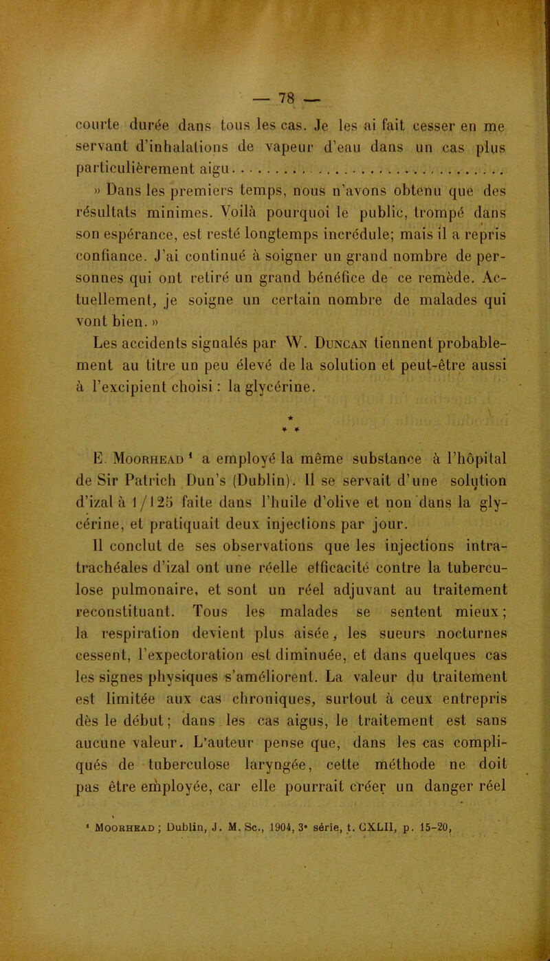 courte durée dans tous les cas. Je les ai fait cesser en me servant d’inhalations de vapeur d’eau dans un cas plus particulièrement aigu » Dans les premiers temps, nous n’avons obtenu que des résultats minimes. Voilà pourquoi le public, trompé dans son espérance, est resté longtemps incrédule; mais il a repris confiance. J’ai continué à soigner un grand nombre de per- sonnes qui ont retiré un grand bénéfice de ce remède. Ac- tuellement, je soigne un certain nombre de malades qui vont bien. » Les accidents signalés par W. Dungan tiennent probable- ment au titre un peu élevé de la solution et peut-être aussi à l’excipient choisi : la glycérine. * • * * E. Moorhead ‘ a employé la même substance à l’hôpital de Sir Patrich Dun’s (Dublin). 11 se servait d’une solution d’izal à 1/125 faite dans l’huile d’olive et non'dans la gly- cérine, et pratiquait deux injections par jour. 11 conclut de ses observations que les injections intra- trachéales d’izal ont une réelle efficacité contre la tubercu- lose pulmonaire, et sont un réel adjuvant au traitement reconstituant. Tous les malades se sentent mieux; la respiration devient plus aisée, les sueurs nocturnes cessent, l’expectoration est diminuée, et dans quelques cas les signes physiques s’améliorent. La valeur du traitement est limitée aux cas chroniques, surtout à ceux entrepris dès le début ; dans les cas aigus, le traitement est sans aucune valeur. L’auteur pense que, dans les cas compli- qués de tuberculose laryngée, cette méthode ne doit pas être employée, car elle pourrait créer un danger réel