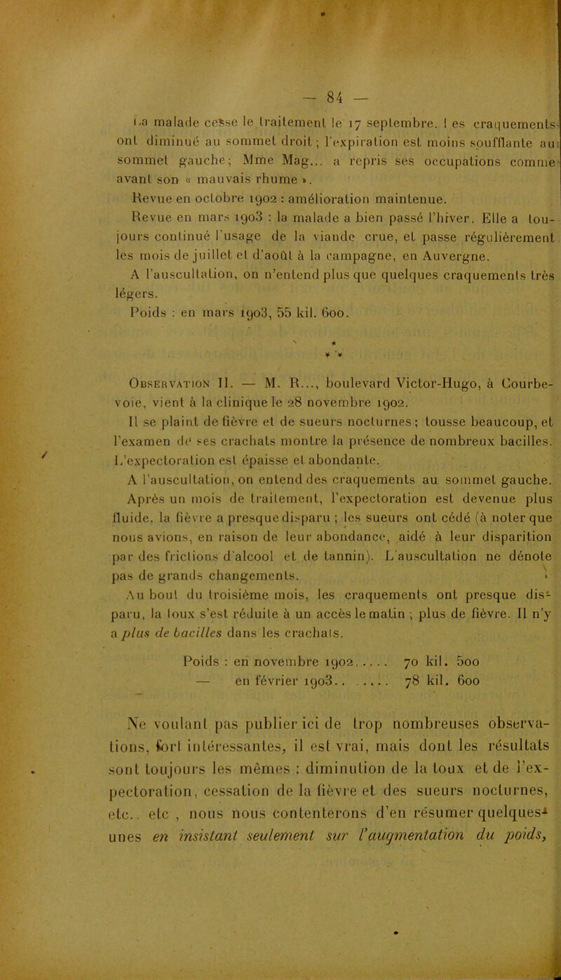 i-a malade ceSse le li-ait.emenl le 17 septembre. ! es craquements ont diminue au sommet droit; l'expiration est moins soufflante au: sommet gauche; Mme Mag... a repris ses occupations comme avant son « mauvais rhume ». Kevue en octobre 1902 : amélioration maintenue. Revue en mar.s 1908 : la malade a bien passé l'hrver. Elle a tou- jours continué l’usage de la viande crue, et passe régulièrement les mois de juillet et d'aoùt à la campagne, en Auvergne. A l’auscultation, on n’entend plus que quelques craquements très légers. Poids ; en mars 1908, 55 kil. 600. Obsebvation II. — M. R..., boulevard Victor-Hugo, à Courbe- voie, vient à la clinique le 28 novembre 1902. 11 se plaint de fièvre et de sueurs nocturnes ; tousse beaucoup, et l’e.xamen de ses crachats montre la présence de nombreux bacilles. L’expectoration est épaisse et abondante. A l’auscultation, on entend des craquements au sommet gauche. Après un mois de traitement, l’expectoration est devenue plus fluide, la fièvre a presque disparu ; les sueurs ont cédé (à noter que nous avions, en raison de leur abondance, aidé à leur disparition par des frictions d'alcool et de tannin). L’auscultation ne dénote pas de grands changements. Au bout du troisième mois, les craquements ont presque dis- paru, la toux s’est réduite à un accès le matin ; plus de fièvre. Il n’y a plufi de bacilles dans les crachais. Ne voulant pas publier ici de trop nombreuses observa- tions, fort intéressantes, il est vrai, mais dont les résultats .sont toujours les mêmes : diminution de la toux et de l’ex- pectoration, cessation de la fièvre et des sueurs nocturnes, etc., etc , nous nous contenterons d’en résumer quelques'* unes en insistant seulement sur l'augmentation du poids, Poids : en novembre 1902 70 kil. 5oo — en février 1908 78 kil. 600