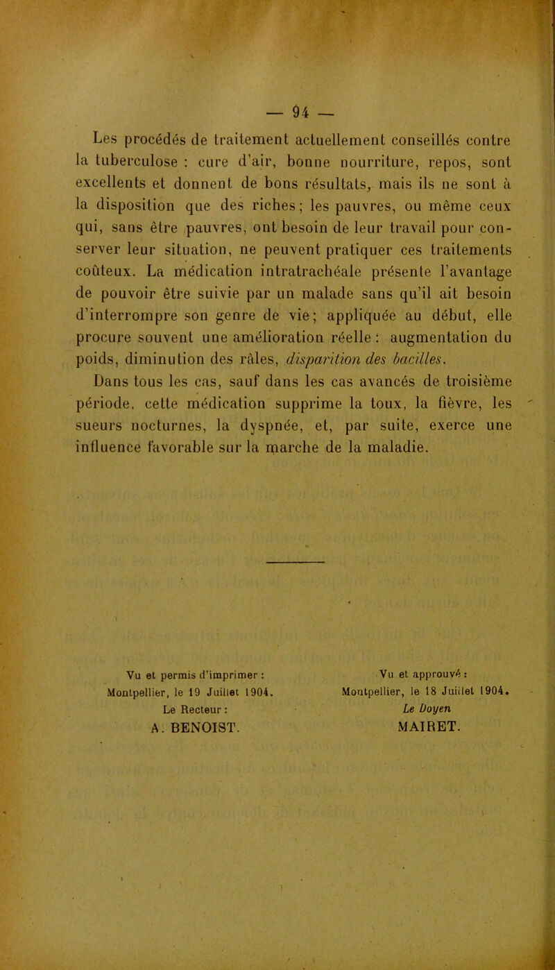 Les procédés de traitement actuellement conseillés contre la tuberculose : cure d’air, bonne nourriture, repos, sont excellents et donnent de bons résultats, mais ils ne sont à la disposition que des riches; les pauvres, ou même ceux qui, sans être pauvres, ont besoin de leur travail pour con- server leur situation, ne peuvent pratiquer ces traitements coûteux. La médication intratrachéale présente l’avantage de pouvoir être suivie par un malade sans qu’il ait besoin d’interrompre son genre de vie; appliquée au début, elle procure souvent une amélioration réelle : augmentation du poids, diminution des râles, disparition des bacilles. Dans tous les cas, sauf dans les cas avancés de troisième période, cette médication supprime la toux, la fièvre, les sueurs nocturnes, la dyspnée, et, par suite, exerce une influence favorable sur la nqarclie de la maladie. Vu et permis d’imprimer : Monlpetlier, le 19 Juillet 1904. Le Recteur : Vu et approuvé : Montpellier, le 18 Juillet 1904. A. BENOIST. Le Doyen MAIRET.