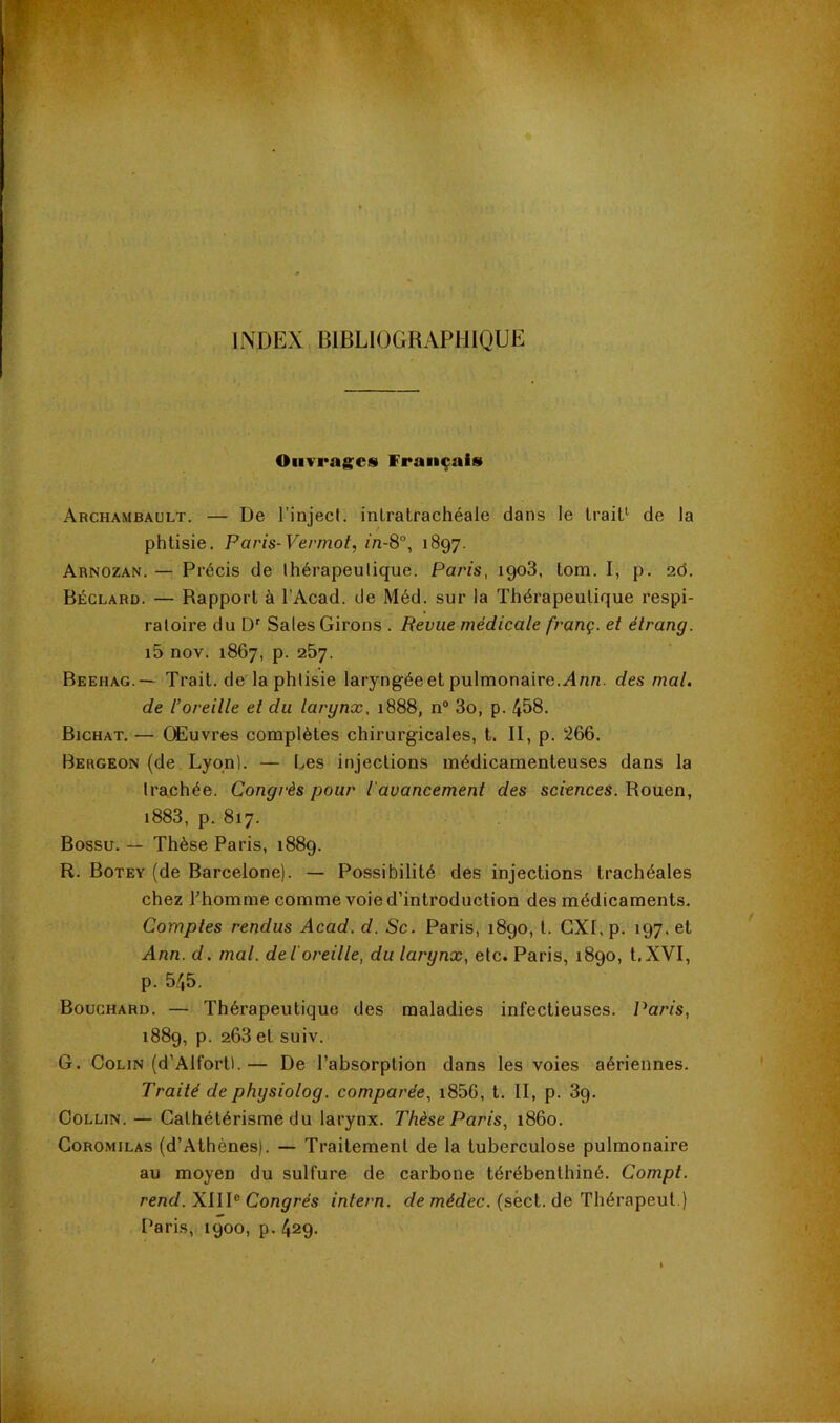 INDEX BIBLIOGRAPHIQUE Ouvrages Français Archambault. — De l’inject. inLratrachéale dans le Irait^ de la phtisie. Paris-Vermot, in-8°, 1897. Arnozan. — Précis de Ihérapeutique. Paris, 1908. lom. I, p, 26. Béclard. — Rapport à l’Acad. de Méd. sur la Thérapeutique respi- ratoire du D' Sales Girons . Revue médicale franç. et élrang. i5 nov. 1867, p. 257. Beehag.— Trait, de la phtisie laryngée et pulmonaire. Ann. des mal. de l’oreille et du larynx, 1888, n® 3o, p. 458. Bichat. — Œuvres complètes chirurgicales, t. II, p. 266. Bergeon (de Lyqnl. — Les injections médicamenteuses dans la trachée. Congrès pour l'avancement des sciences. Rouen, i883, p. 817. Bossu. — Thèse Paris, 1889. R. Botey (de Barcelone). — Possibilité des injections trachéales chez l’homme comme voie d’introduction des médicaments. Comptes rendus Acad. d. Sc. Paris, 1890, l. CXI, p. 197, et Ann. d. mal. deioreille, du larynx, etc. Paris, 1890, t.XVI, p. 545. Bouchard. — Thérapeutique des maladies infectieuses. Paris, 1889, p. 263 et suiv. G. Colin (d’Alfort). — De l’absorption dans les voies aériennes. Traité dephysiolog. comparée, i856, t. II, p. 89. Collin. — Cathétérisme du larynx. Thèse Paris, i86o. CoROMiLAS (d’Athènes). — Traitement de la tuberculose pulmonaire au moyen du sulfure de carbone térébenthiné. Compt. rend. XIII® Congrès intern. de médec. (séct. de Thérapeut.) Paris, 1900, p. 429.