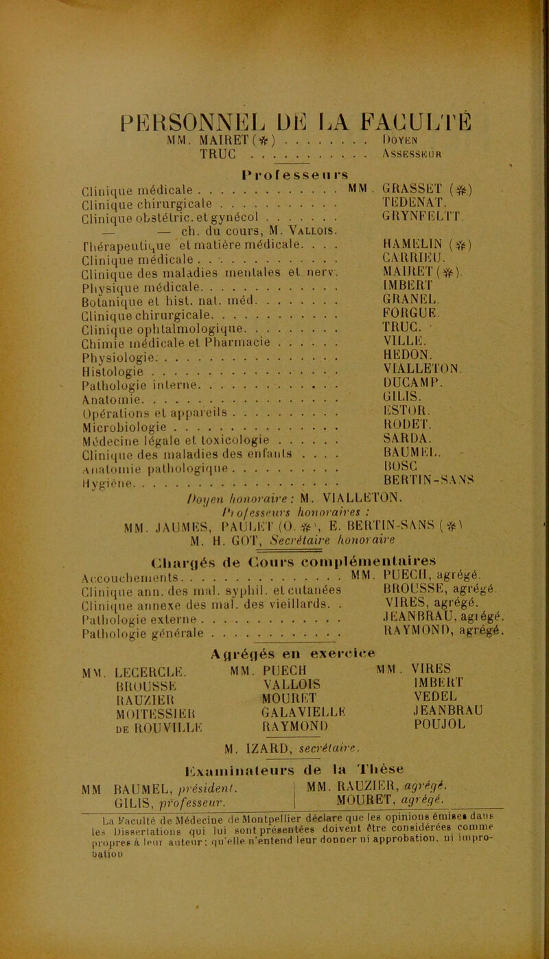 PKHSONNIiL ül^ lA FACUi;i'lî MM. MA1RET(*) Doykn TRUC Assesskur P 1*0 f e sse II i‘s Clinique médicale Clinique chirurgicale Clinique obslélric. et gynécol — — ch. du cours, M. Vallois. rhérapeulique et matière médicale. . . . Clinique médicale . Clinique des maladies mentales et nerv. Physique médicale Botanique et hist. nat. méd Clinique chirurgicale Clinique ophtalmologique Chimie médicale et Pharmacie Physiologie. Histologie Pathologie interne Anatomie Opérations et appai eils Microbiologie Médecine légale et toxicologie Clinique des maladies des enfants . . . . .Anatomie pathologique Hygiène MM. GRASSET (dffj) TEDENAT. GRYNFELTT. HAMELIN (fft) CARRIEU. MAIRET(f,‘). IMBERT GRANEL. FORGUE. TRUC. • VILLE. HEDON. VIALLETON. DUCAMP. GILIS. liiSTOR. RÜÜET. SARDÂ. BAUMEL. - BOSC BERTIN-S.WS Poijen honoraire : M. VIALLETON. 1*1 ofesseAirs honoraires : MM. JAUMES, PAULET(0,*', E. BERTIN-SANS ( ^ M. H. GOT, Secrétaire honoraire <Riar(|és de Cours complémentaires Accouchements PUECH, agrégé. Clinique ann. des mal. syphil. et cutanées BROUSSE, agrégé. Cliniipie atinexe des mal. des vieillards. . VIRES, agrégé. Pathologie externe lEANBRAU, agrégé. Pathologie généi-ale . . RAYMOND, agrégé. MM. LECERCLE. BROUSSE RAU/.IER MOITESSIER DE ROUVILLE Aijrénés en exerc MM. PUECH VALLOIS MOURET GALAVIELLE RAYMOND MM . VIRES IMBERT VEDEL JEANBRAU POUJOL M. IZARD, secrétaire. lixaminateurs de la Thèse MM BAUMEL, président. I MM. RAUZIER, agrégé. GILIS, professeur. j MOURET, agrégé, U Faculté de Médecine de Montpellier déclare que les opinious émi*e» datiB les Disserlatioiis qui lui sont préaeutées doivent être considérées comme propres à leuT auteur ; qu’elle n’entend leur donner ni approbation, ni impro- bulioo