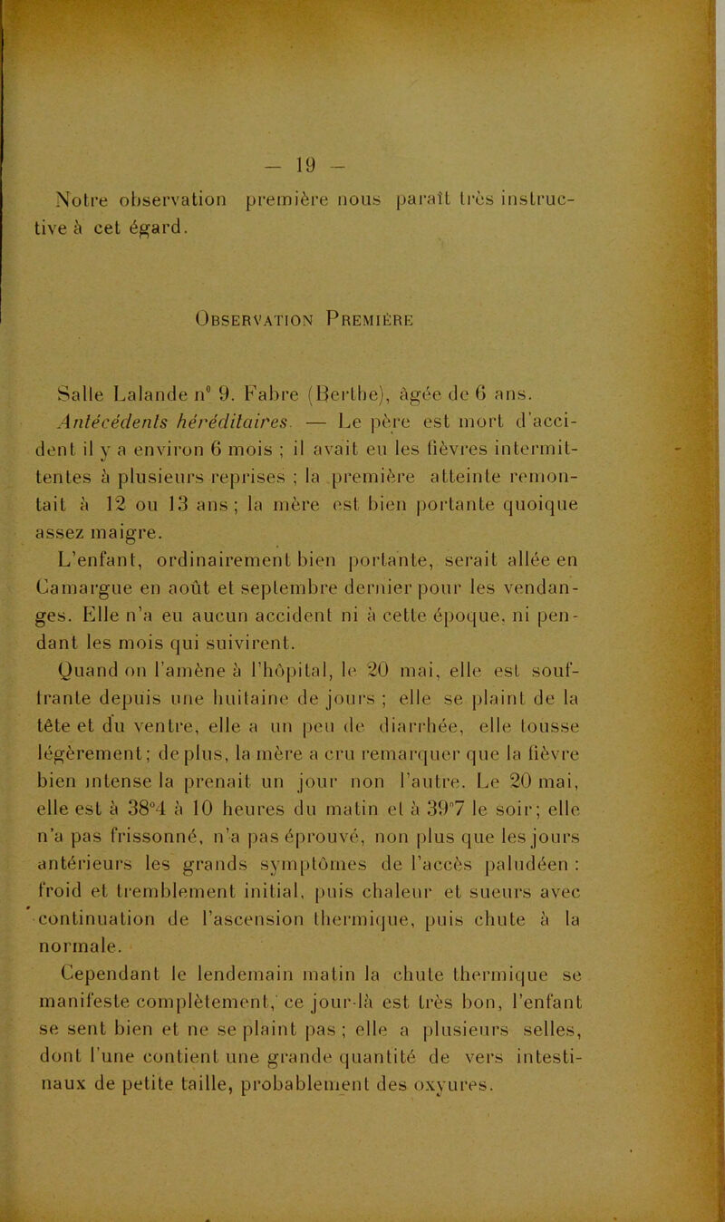 Notre observation première nous paraît très instruc- tive è cet é^ard. Observation Première Salle Lalande n“ 9. Fabre (Berlbe), âgée de 6 ans. Anlécédenls héréditaires. — Le père est mort d’acci- dent il y a environ 6 mois ; il avait eu les lièvres intermit- tentes à plusieurs reprises ; la première atteinte remon- tait à 12 ou 13 ans; la mère est bien portante quoique assez maigre. L’enfant, ordinairement bien portante, serait allée en Camargue en août et septembre dernier pour les vendan- ges. p]lle n’a eu aucun accident ni à cette époque, ni pen- dant les mois qui suivirent. Quand on l’amène à l’hôpital, le 20 mai, elle est souf- trante depuis une buitaine de jours ; elle se plaint de la tête et du ventre, elle a un peu de diarrhée, elle tousse légèrement; déplus, la mère a cru remarquer que la lièvre bien intense la prenait un jour non l’autre. Le 20 mai, elle est è 38°4 à 10 heures du matin et à 397 le soir; elle n’a pas frissonné, n’a pas éprouvé, non plus que les jours antérieurs les grands symptômes de l’accès paludéen : froid et tremblement initial, puis chaleur et sueurs avec continuation de l’ascension thermique, puis chute à la normale. Cependant le lendemain matin la chute thermique se manifeste complètement,'ce jour là est très bon, l’enfant se sent bien et ne se plaint pas ; elle a plusieurs selles, dont l’une contient une grande quantité de vers intesti- naux de petite taille, probablement des oxyures.